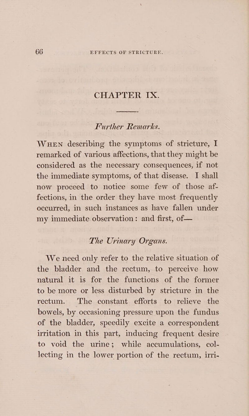 CHAPTER IX. ~ Further Remarks. WHEN describing the symptoms of stricture, I remarked of various affections, that they might be considered as the necessary consequences, if not the immediate symptoms, of that disease. I shall now proceed to notice some few of those af- fections, in the order they have most frequently occurred, in such instances as have fallen under my immediate observation: and first, of — The Urinary Organs. We need only refer to the relative situation of the bladder and the rectum, to perceive how natural it is for the functions of the former to be more or less disturbed by stricture in the rectum. The constant efforts to relieve the bowels, by occasioning pressure upon the fundus of the bladder, speedily excite a correspondent irritation in this part, inducing frequent desire to void the urine; while accumulations, col- lecting in the lower portion of the rectum, irri-