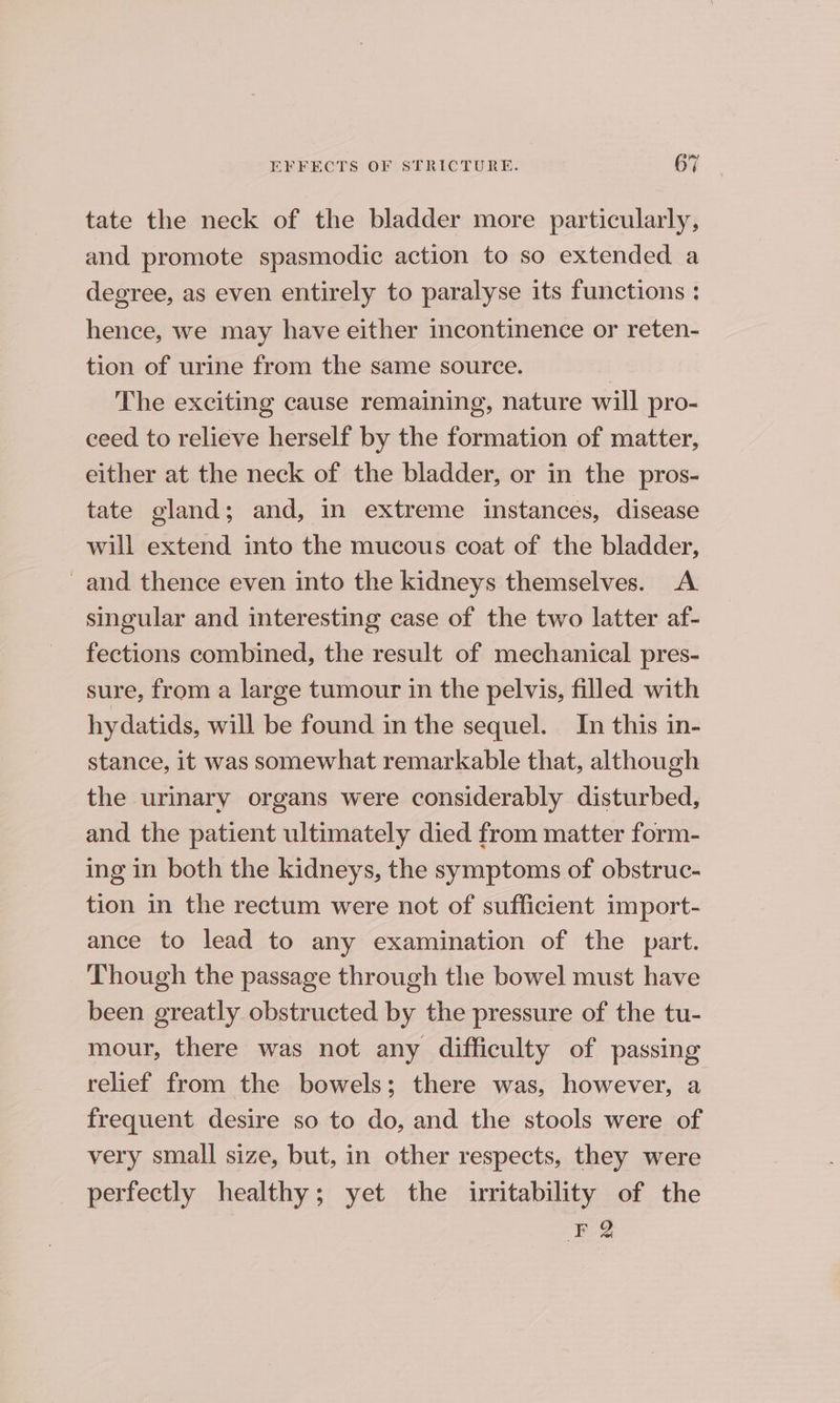 tate the neck of the bladder more particularly, and promote spasmodic action to so extended a degree, as even entirely to paralyse its functions : hence, we may have either incontinence or reten- tion of urine from the same source. | The exciting cause remaining, nature will pro- eeed to relieve herself by the formation of matter, either at the neck of the bladder, or in the pros- tate gland; and, in extreme instances, disease will extend into the mucous coat of the bladder, _and thence even into the kidneys themselves. A singular and interesting case of the two latter af- fections combined, the result of mechanical pres- sure, from a large tumour in the pelvis, filled with hydatids, will be found in the sequel. In this in- stance, it was somewhat remarkable that, although the urinary organs were considerably disturbed, and the patient ultimately died from matter form- ing in both the kidneys, the symptoms of obstruc- tion in the rectum were not of sufficient import- ance to lead to any examination of the part. Though the passage through the bowel must have been greatly obstructed by the pressure of the tu- mour, there was not any difficulty of passing relief from the bowels; there was, however, a frequent desire so to do, and the stools were of very small size, but, in other respects, they were perfectly healthy; yet the irritability of the F%