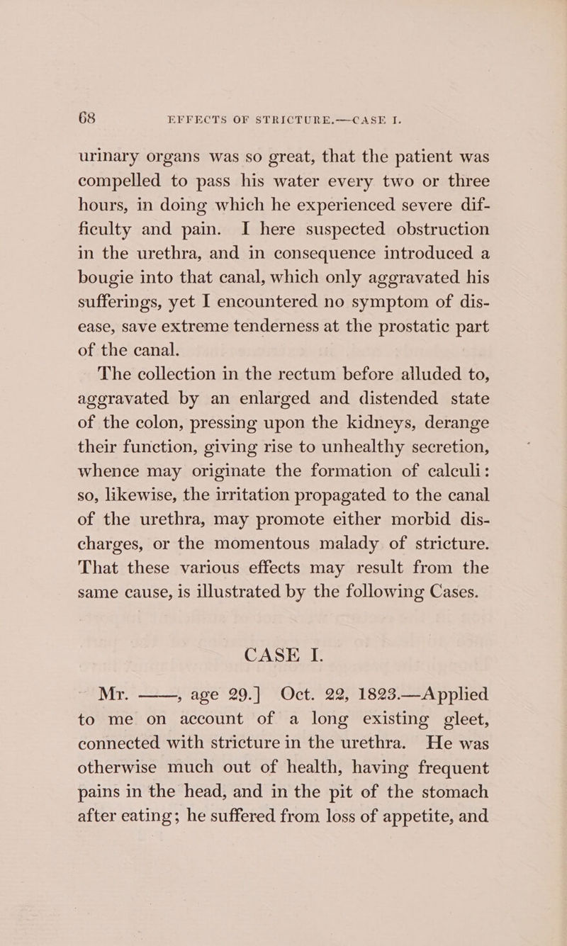 urinary organs was so great, that the patient was compelled to pass his water every two or three hours, in doing which he experienced severe dif- ficulty and pain. I here suspected obstruction in the urethra, and in consequence introduced a bougie into that canal, which only aggravated his sufferings, yet I encountered no symptom of dis- ease, save extreme tenderness at the prostatic part of the canal. The collection in the rectum before alluded to, aggravated by an enlarged and distended state of the colon, pressing upon the kidneys, derange their function, giving rise to unhealthy secretion, whence may originate the formation of calculi: so, likewise, the irritation propagated to the canal of the urethra, may promote either morbid dis- charges, or the momentous malady of stricture. That these various effects may result from the same cause, is illustrated by the following Cases. CASE LI. Mr. , age 29.] Oct. 22, 1823.—Applied to me on account of a long existing gleet, connected with stricture in the urethra. He was otherwise much out of health, having frequent pains in the head, and in the pit of the stomach after eating; he suffered from loss of appetite, and