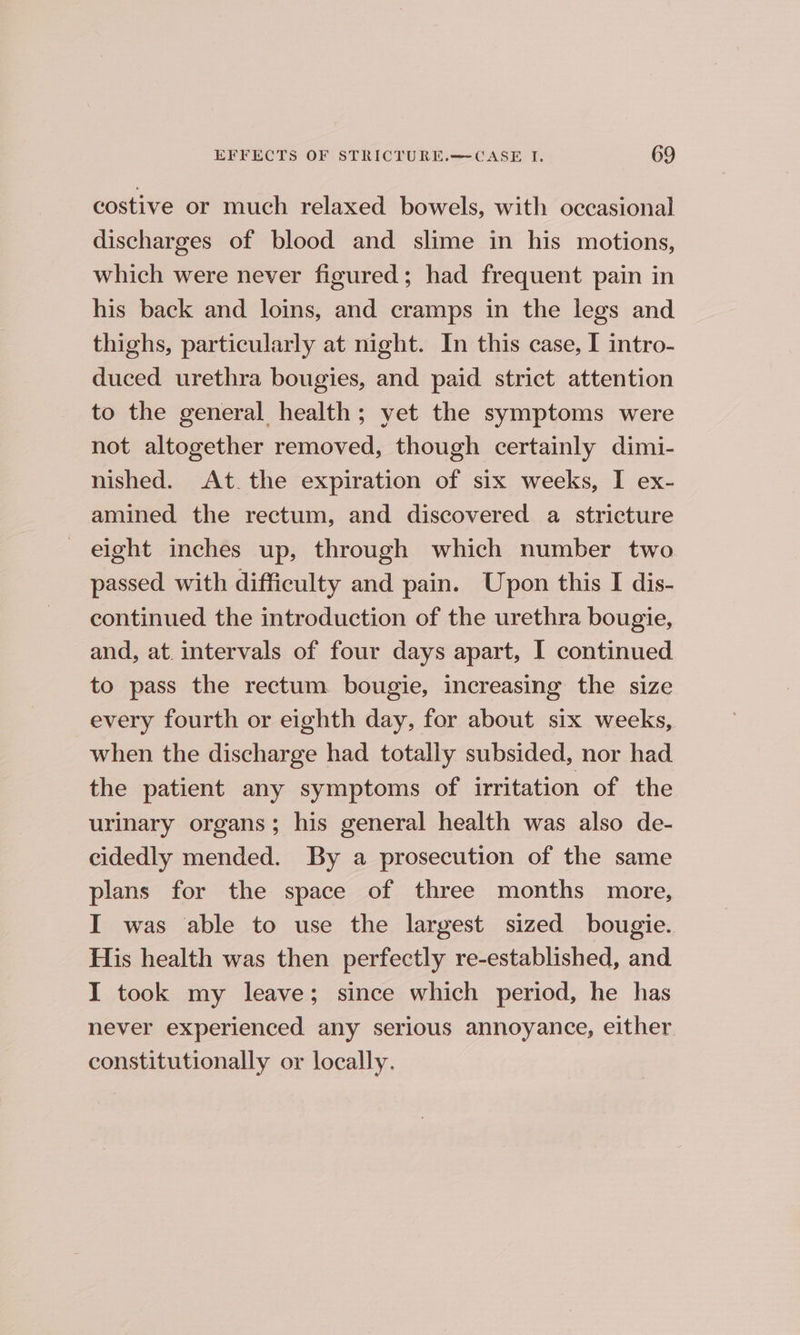 costive or much relaxed bowels, with occasional discharges of blood and slime in his motions, which were never figured; had frequent pain in his back and loins, and cramps in the legs and thighs, particularly at night. In this case, I intro- duced urethra bougies, and paid strict attention to the general health; yet the symptoms were not altogether removed, though certainly dimi- nished. At the expiration of six weeks, I ex- amined the rectum, and discovered a stricture eight inches up, through which number two passed with difficulty and pain. Upon this I dis- continued the introduction of the urethra bougie, and, at. intervals of four days apart, I continued to pass the rectum bougie, increasing the size every fourth or eighth day, for about six weeks, when the discharge had totally subsided, nor had the patient any symptoms of irritation of the urinary organs; his general health was also de- cidedly mended. By a prosecution of the same plans for the space of three months more, I was able to use the largest sized bougie. His health was then perfectly re-established, and I took my leave; since which period, he has never experienced any serious annoyance, either constitutionally or locally.