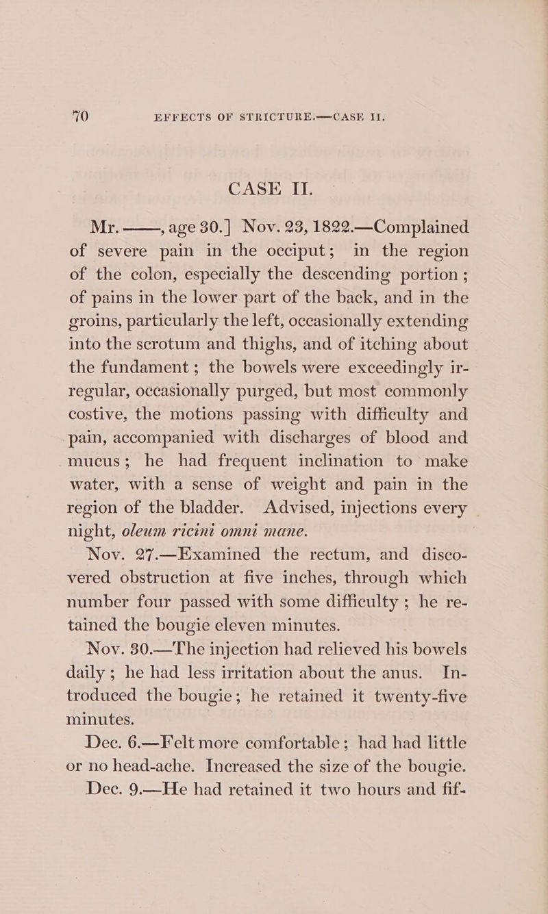 CASE II. Mr. , age 30.] Nov. 23, 1822.—Complained of severe pain in the occiput; in the region of the colon, especially the descending portion ; of pains in the lower part of the back, and in the groins, particularly the left, occasionally extending into the scrotum and thighs, and of itching about the fundament; the bowels were exceedingly ir- regular, occasionally purged, but most commonly costive. the motions passing with difficulty and pain, accompanied with discharges of blood and mucus; he had frequent inclination to make water, with a sense of weight and pain in the region of the bladder. Advised, injections every | night, oleum ricint omnt mane. Nov. 27.—Examined the rectum, and disco- vered obstruction at five inches, through which number four passed with some difficulty ; he re- tained the bougie eleven minutes. Nov. 30.—The injection had relieved his bowels daily ; he had less irritation about the anus. In- troduced the bougie; he retained it twenty-five minutes. Dec. 6.—Felt more comfortable; had had little or no head-ache. Increased the size of the bougie. Dec. 9.—He had retained it two hours and fif-