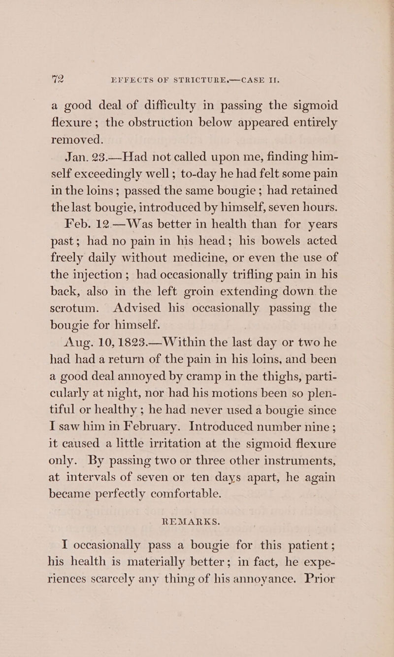 a good deal of difficulty in passing the sigmoid flexure ; the obstruction below appeared entirely removed. Jan. 23.—Had not called upon me, finding him- self exceedingly well; to-day he had felt some pain in the loins; passed the same bougie; had retained the last bougie, introduced by himself, seven hours. Feb. 12 —Was better in health than for years past; had no pain in his head; his bowels acted freely daily without medicine, or even the use of the injection ; had occasionally trifling pain in his back, also in the left groin extending down the scrotum. Advised his occasionally passing the bougie for himself. Aug. 10, 1823.— Within the last day or two he had had a return of the pain in his loins, and been a good deal annoyed by cramp in the thighs, parti- cularly at night, nor had his motions been so plen- tiful or healthy ; he had never used a bougie since I saw him in February. Introduced number nine ; it caused a little irritation at the sigmoid flexure only. By passing two or three other instruments, at intervals of seven or ten days apart, he again became perfectly comfortable. REMARKS. I occasionally pass a bougie for this patient ; his health is materially better; in fact, he expe- riences scarcely any thing of his annoyance. Prior
