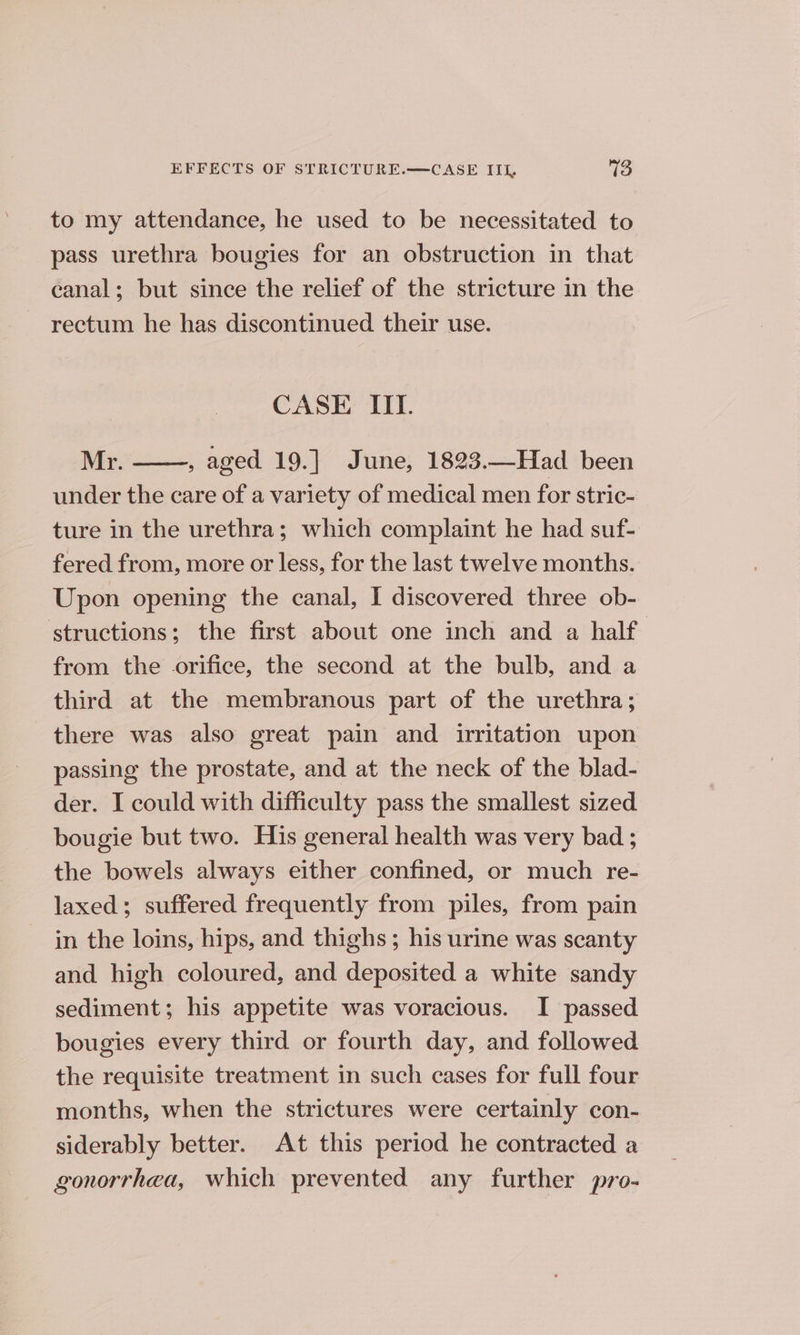to my attendance, he used to be necessitated to pass urethra bougies for an obstruction in that canal; but since the relief of the stricture in the rectum he has discontinued their use. CASE III. Mr. , aged 19.] June, 1823.—Had been under the care of a variety of medical men for stric- ture in the urethra; which complaint he had suf- fered from, more or less, for the last twelve months. Upon opening the canal, I discovered three ob- structions; the first about one inch and a half. from the orifice, the second at the bulb, and a third at the membranous part of the urethra; there was also great pain and irritation upon passing the prostate, and at the neck of the blad- der. I could with difficulty pass the smallest sized bougie but two. His general health was very bad ; the bowels always either confined, or much re- laxed; suffered frequently from piles, from pain in the loins, hips, and thighs ; his urine was scanty and high coloured, and deposited a white sandy sediment; his appetite was voracious. I passed bougies every third or fourth day, and followed the requisite treatment in such cases for full four months, when the strictures were certainly con- siderably better. At this period he contracted a gonorrhea, which prevented any further pro-