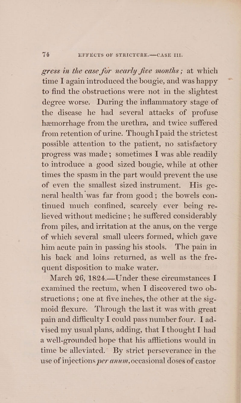 gress in the case for nearly five months ; at which time I again introduced the bougie, and was happy to find the obstructions were not in the slightest degree worse. During the inflammatory stage of the disease he had several attacks of profuse hemorrhage from the urethra, and twice suffered from retention of urine. Though I paid the strictest possible attention to the patient, no satisfactory progress was made; sometimes I was able readily to introduce a good sized bougie, while at other times the spasm in the part would prevent the use of even the smallest sized instrument. His ge- neral health was far from good; the bowels con- tinued much confined, scarcely ever being re- lieved without medicine ; he suffered considerably from piles, and irritation at the anus, on the verge of which several small ulcers formed, which gave him acute pain in passing his stools. The pain in his back and loins returned, as well as the fre- quent disposition to make water. March 26, 1824.—Under these circumstances I examined the rectum, when I discovered two ob- structions ; one at five inches, the other at the sig- moid flexure. Through the last it was with great pain and difficulty I could pass number four. I ad- vised my usual plans, adding, that I thought I had a well-grounded hope that his afflictions would in time be alleviated.’ By strict perseverance in the use of injections per anum, occasional doses of castor