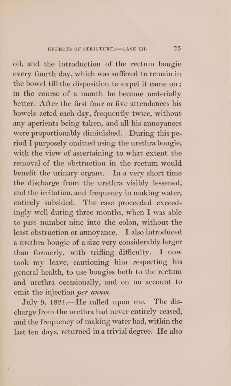 oil, and the introduction of the rectum bougie every fourth day, which was suffered to remain in the bowel till the disposition to expel it came on; in the course of a month he became materially better. After the first four or five attendances his bowels acted each day, frequently twice, without any aperients being taken, and all his annoyances were proportionably diminished. During this pe- riod I purposely omitted using the urethra bougie, with the view of ascertaining to what extent the removal of the obstruction in the rectum would benefit the urinary organs. In a very short time the discharge from the urethra visibly lessened, — and the irritation, and frequency in making water, entirely subsided. The case proceeded exceed- ingly well during three months, when I was able to pass number nine into the colon, without the least obstruction or annoyance. I also introduced a urethra bougie of a size very considerably larger than formerly, with trifling difficulty. I now took my leave, cautioning him respecting his general health, to use bougies both to the rectum and urethra occasionally, and on no account to omit the injection per anum. July 9, 1824.—He called upon me. The dis- charge from the urethra had never entirely ceased, and the frequency of making water had, within the last ten days, returned ina trivial degree. He also