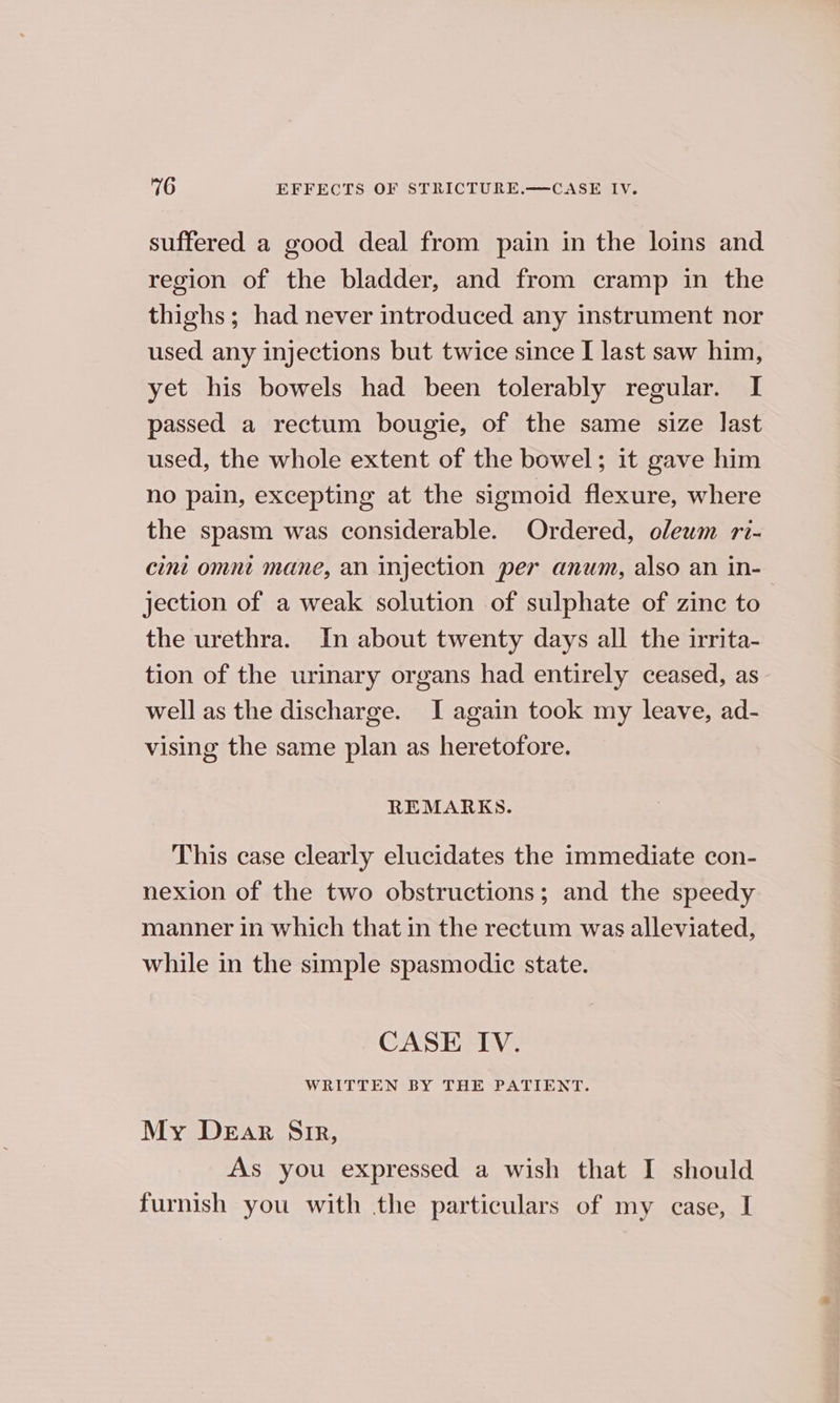 suffered a good deal from pain in the loins and region of the bladder, and from cramp in the thighs; had never introduced any instrument nor used any injections but twice since I last saw him, yet his bowels had been tolerably regular. I passed a rectum bougie, of the same size last used, the whole extent of the bowel; it gave him no pain, excepting at the sigmoid flexure, where the spasm was considerable. Ordered, oleum ri- cini omnt mane, an injection per anum, also an in-— jection of a weak solution of sulphate of zinc to the urethra. In about twenty days all the irrita- tion of the urinary organs had entirely ceased, as well as the discharge. I again took my leave, ad- vising the same plan as heretofore. REMARKS. This case clearly elucidates the immediate con- nexion of the two obstructions; and the speedy manner in which that in the rectum was alleviated, while in the simple spasmodic state. CASE IV. WRITTEN BY THE PATIENT. My Dear Sir, As you expressed a wish that I should furnish you with the particulars of my case, I