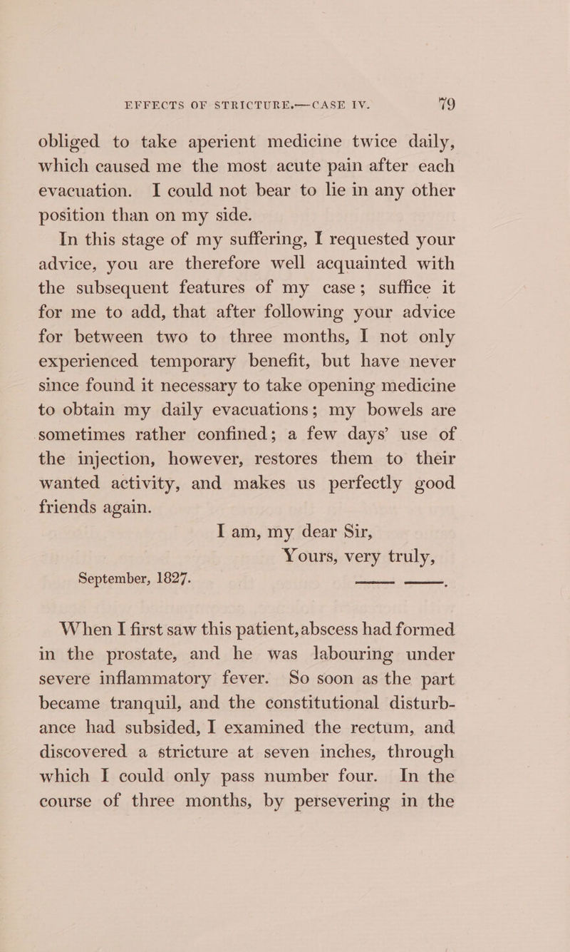 obliged to take aperient medicine twice daily, ~ which caused me the most acute pain after each evacuation. I could not bear to lie in any other position than on my side. In this stage of my suffering, I requested your advice, you are therefore well acquainted with the subsequent features of my case; suffice it for me to add, that after following your advice for between two to three months, I not only experienced temporary benefit, but have never since found it necessary to take opening medicine to obtain my daily evacuations; my bowels are sometimes rather confined; a few days’ use of. the injection, however, restores them to their wanted activity, and makes us perfectly good friends again. I am, my dear Sir, Yours, very truly, September, 1827. ones oe When I first saw this patient, abscess had formed in the prostate, and he was labouring under severe inflammatory fever. So soon as the part became tranquil, and the constitutional disturb- ance had subsided, I examined the rectum, and discovered a stricture at seven inches, through which I could only pass number four. In the course of three months, by persevering in the