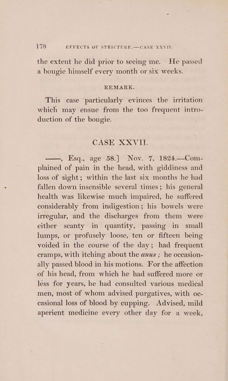 the extent he did prior to seeing me. He passed a bougie himself every month or six weeks. REMARK. This case ‘particularly evinces the irritation which may ensue from the too frequent intro- duction of the bougie. CASE XXVII. , Esq., age 58.] Nov. 7, 1824.—Com- plained of pain in the head, with giddiness and loss of sight; within the last six months he had fallen down insensible several times; his general health was likewise much impaired, he suffered considerably from indigestion; his bowels were irregular, and the discharges from them were either scanty in quantity, passing in small lumps, or profusely loose, ten or fifteen being voided in the course of the day; had frequent cramps, with itching about the anus ; he occasion- ally passed blood in his motions. For the affection of his head, from which he had suffered more or less for years, he had consulted various medical men, most of whom advised purgatives, with oc- casional loss of blood by cupping. Advised, mild aperient medicine every other day for a week,