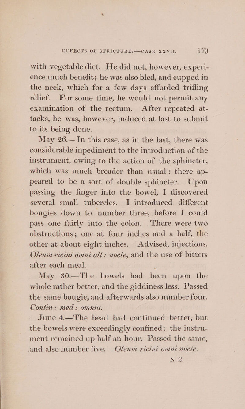with vegetable diet. He did not, however, experi- ence much benefit; he was also bled, and cupped in the neck, which for a few days afforded trifling relief. For some time, he would not permit any examination of the rectum. After repeated at- tacks, he was, however, induced at last to submit to its being done. May 26.— In this case, as in the last, there was considerable inpediment to the introduction of the instrument, owing to the action of the sphincter, which was much broader than usual: there ap- peared to be a sort of double sphincter. Upon _ passing the finger into the bowel, I discovered several small tubercles. I introduced different bougies down to number three, before I. could pass one fairly into the colon. There were two obstructions; one at four inches and a half, the other at about eight inches. Advised, injections. Oleum ricinit omni alt: nocte, and the use of bitters after each meal. i May 30.—The bowels had been upon the whole rather better, and the giddiness less. Passed the same bougie, and afterwards also number four. Contin : med : omnia. June 4.—The head had continued better, but the bowels were exceedingly confined; the instru- ment remained up half an hour. Passed the same, and also number five. Oleum ricini omni nocie. N 2