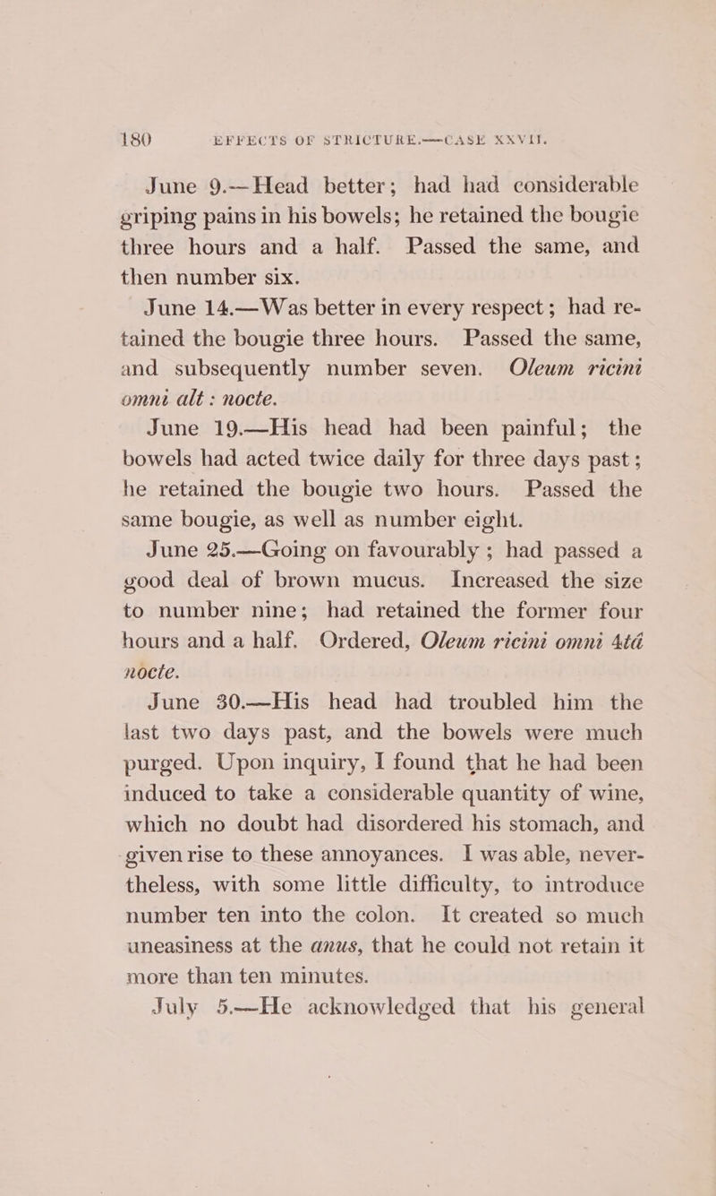 June 9.-—Head better; had had considerable griping pains in his bowels; he retained the bougie three hours and a half. Passed the same, and then number six. June 14.—Was better in every respect; had re- tained the bougie three hours. Passed the same, and subsequently number seven. Oleum ricint omni alt : nocte. June 19.—His head had been painful; the bowels had acted twice daily for three days past ; he retained the bougie two hours. Passed the same bougie, as well as number eight. June 25.—Going on favourably ; had passed a good deal of brown mucus. Increased the size to number nine; had retained the former four hours and a half. Ordered, Oleum ricini omni 4té nocte. June 30.—His head had troubled him the last two days past, and the bowels were much purged. Upon inquiry, I found that he had been induced to take a considerable quantity of wine, which no doubt had disordered his stomach, and -given rise to these annoyances. I was able, never- theless, with some little difficulty, to introduce number ten into the colon. It created so much uneasiness at the anus, that he could not retain it more than ten minutes. July 5-—He acknowledged that his general