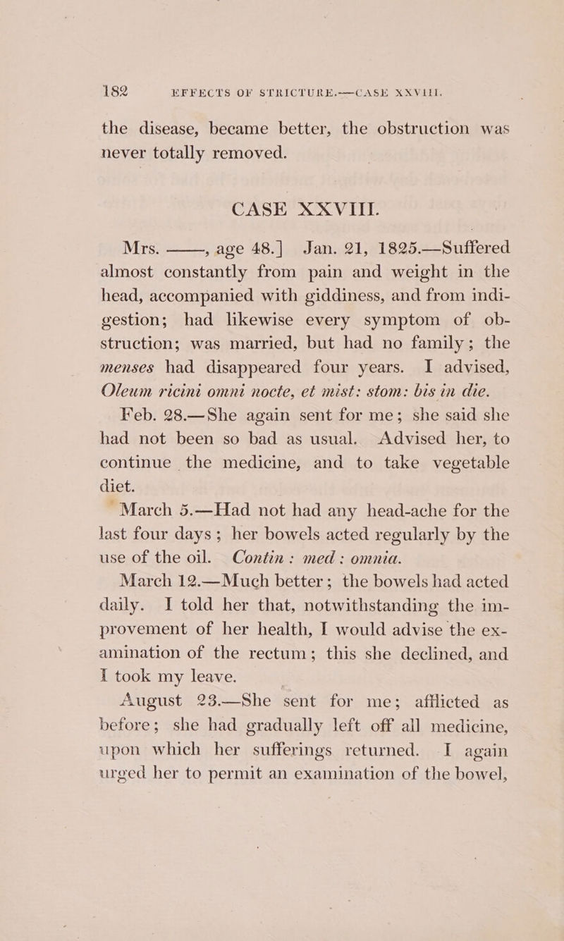 the disease, became better, the obstruction was never totally removed. CASE XXVIIL Mrs. , age 48.] Jan. 21, 1825.—Suffered almost constantly from pain and weight in the head, accompanied with giddiness, and from indi- gestion; had likewise every symptom of ob- struction; was married, but had no family; the menses had disappeared four years. I advised, Oleum ricint omni nocte, et mist: stom: bis in die. Feb. 28.—She again sent for me; she said she had not been so bad as usual. Advised her, to continue the medicine, and to take vegetable diet. ~ March 5.—Had not had any head-ache for the last four days ; her bowels acted regularly by the use of the oil. Contin : med : omnia. March 12.—Much better; the bowels had acted daily. I told her that, notwithstanding the im- provement of her health, I would advise the ex- amination of the rectum; this she declined, and i took my leave. August 23.—She sent for me; afflicted as before; she had gradually left off all medicine, upon which her sufferings returned. I again urged her to permit an examination of the bowel,