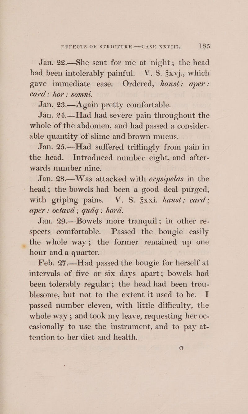 Jan. 22.—She sent for me at night; the head had been intolerably painful. V. 8. 3xvj., which gave immediate ease. Ordered, haust: aper: card: hor: somnt. Jan. 23.—Again pretty comfortable. Jan. 24..-Had had severe pain throughout the whole of the abdomen, and had passed a consider- able quantity of slime and brown mucus. Jan. 25.—Had_ suffered triflingly from pain in the head. Introduced number eight, and after- wards number nine. Jan. 28.—Was attacked with be ee in the head; the bowels had been a good deal purged, with griping pains. V. 8. 3xxi. haust; card; aper : octava ; qudg : hora. Jan. 29._-Bowels more tranquil; in other re- spects comfortable. Passed the bougie easily the whole way; the former remained up one hour and a quarter. Feb. 27.—Had passed the bougie for herself at intervals of five or six days apart; bowels had been tolerably regular; the head had been trou- blesome, but not to the extent it used to be. I passed number eleven, with little difficulty, the whole way ; and took my leave, requesting her oc- casionally to use the instrument, and to pay at- tention to her diet and health. O
