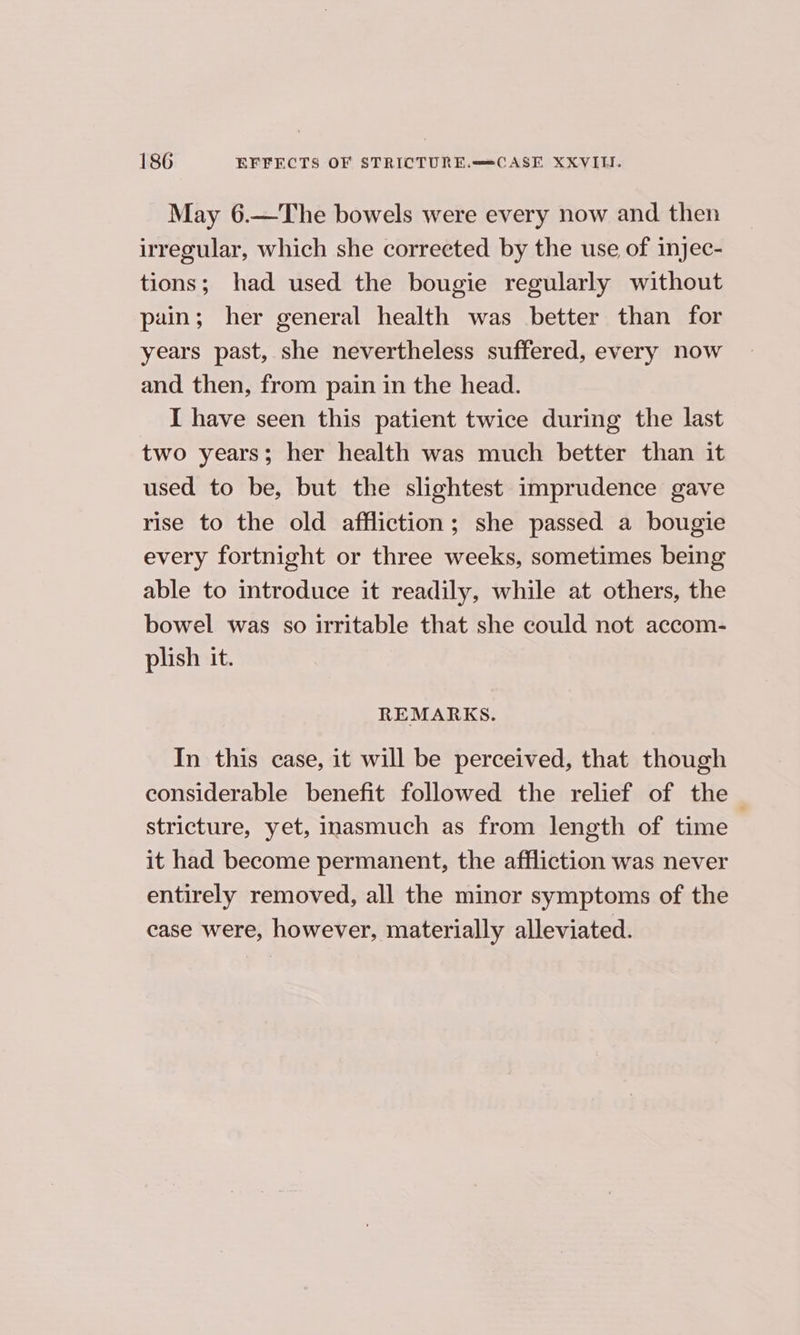 May 6.—The bowels were every now and then irregular, which she corrected by the use of injec- tions; had used the bougie regularly without pain; her general health was better than for years past, she nevertheless suffered, every now and then, from pain in the head. I have seen this patient twice during the last two years; her health was much better than it used to be, but the slightest imprudence gave rise to the old affliction; she passed a bougie every fortnight or three weeks, sometimes being able to introduce it readily, while at others, the bowel was so irritable that she could not accom- plish it. REMARKS. In this case, it will be perceived, that though considerable benefit followed the relief of the stricture, yet, inasmuch as from length of time it had become permanent, the affliction was never entirely removed, all the miner symptoms of the case were, however, materially alleviated.