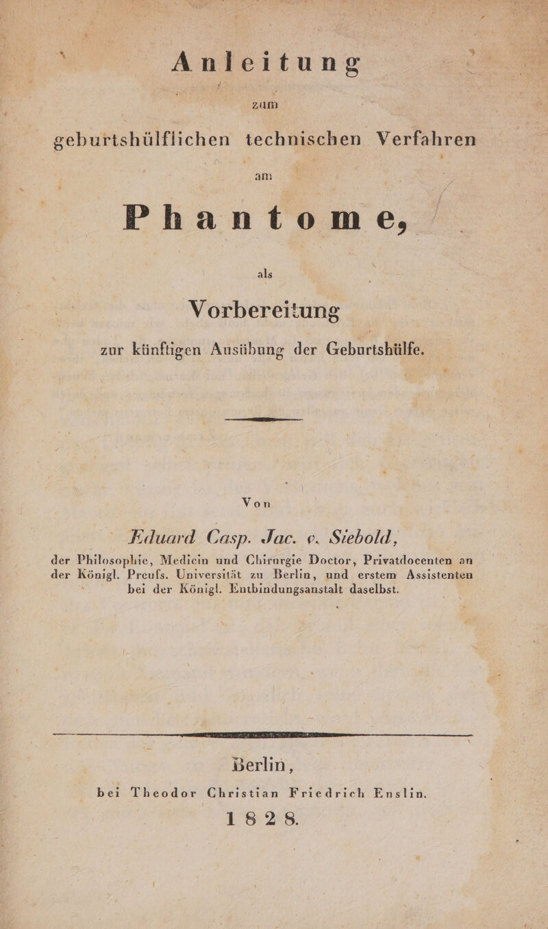 Anleitung zum &amp; geburtshülflichen technischen Verfahren Phantome, als Vorbereitung zur künftigen Ausübung der Geburtshülfe, Von Fduard Casp. Jac. ve. Stebold, der Philosophie, Medicin und Chirurgie Doctor, Privatdocenten an der Bas Preufs. Universität zu Berlin, und erstem Assistenten bei der Königl. Entbindungsanstalt daselbst. Berlin, ve Theodor Christian Friedrich Enslin. 1828.