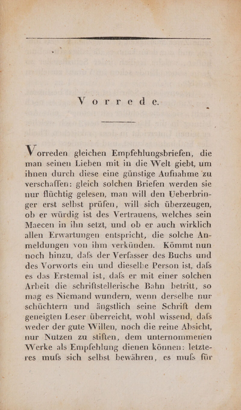 Vorred e. rei gleichen Empfehlungsbriefen, die man seinen Lieben mit in die Welt giebt, um ihnen durch diese eine günstige Aufnahme zu verschaffen: gleich solchen Briefen werden sie nur flüchtig gelesen, man will den Ueberbrin- ger erst selbst prüfen, will sich überzeugen, ‘ob er würdig ıst des Vertrauens, welches sein Maecen in ihn setzt, und ob er auch wirklich allen Erwartungen entspricht, die solche An- meldungen von ihm verkünden. Kömmt nun noch hinzu, dafs der Verfasser des Buchs und des Vorworts ein und dieselbe Person ist, dals es das Erstemal ist, dals er mit einer solchen Arbeit die schriftstellerische Bahn betritt, so mag es Niemand wundern, wenn derselbe nur schüchtern und ängstlich seine Schrift dem geneigten Leser überreicht, wohl wissend, dafs weder der gute Willen, noch die reine Absicht, nur Nutzen zu stiften, dem unternommenen Werke als Empfehlung dienen können: letzte- res muls sich selbst bewähren, es mufs für