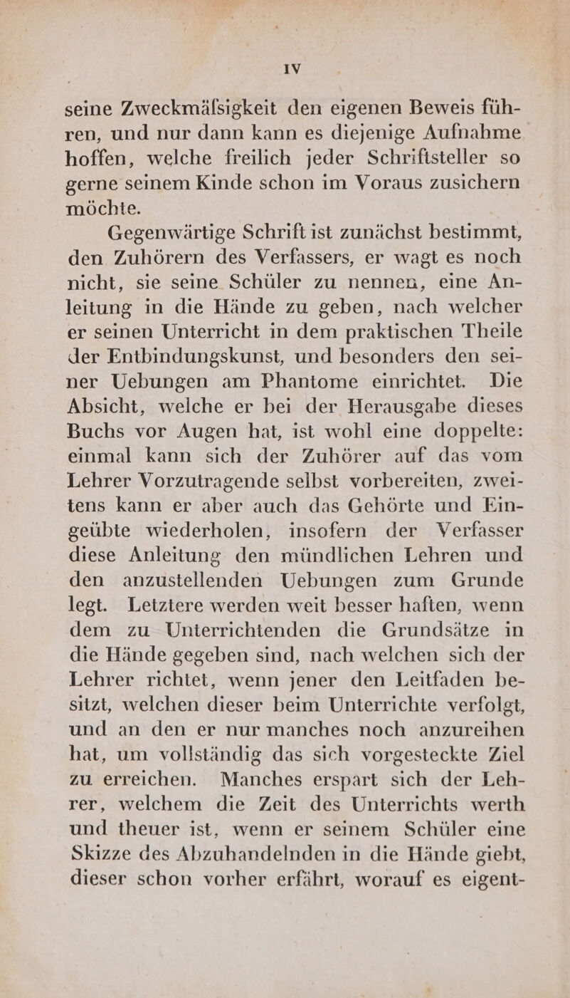 IV seine Zweckmälsigkeit den eigenen Beweis füh- ren, und nur dann kann es diejenige Aufnahme hoffen, welche freilich jeder Schriftsteller so gerne seinem Kinde schon im Voraus zusichern möchte. Gegenwärtige Schrift ist zunächst bestimmt, den Zuhörern des Verfassers, er wagt es noch nicht, sie seine Schüler zu nennen, eine An- leitung in die Hände zu geben, nach welcher er seinen Unterricht in dem praktischen Theile der Entbindungskunst, und besonders den sei- ner Uebungen am Phantome einrichtet. Die Absicht, welche er bei der Herausgabe dieses Buchs vor Augen hat, ist wohl eine doppelte: einmal kann sich der Zuhörer auf das vom Lehrer Vorzutragende selbst vorbereiten, zwei- tens kann er aber auch das Gehörte und Ein- geübte wiederholen, insofern der Verfasser diese Anleitung den mündlichen Lehren und den anzustellenden Uebungen zum Grunde legt. Letztere werden weit besser haften, wenn dem zu Unterrichtenden die Grundsätze in die Hände gegeben sind, nach welchen sich der Lehrer richtet, wenn jener den Leitfaden be- sitzt, welchen dieser beim Unterrichte verfolgt, und an den er nur manches noch anzureihen hat, um vollständig das sich vorgesteckte Ziel zu erreichen. Manches erspart sich der Leh- rer, welchem die Zeit des Unterrichts werth und theuer ist, wenn er seinem Schüler eine Skizze des Abzuhandelnden in die Hände giebt, dieser schon vorher erfährt, worauf es eigent-