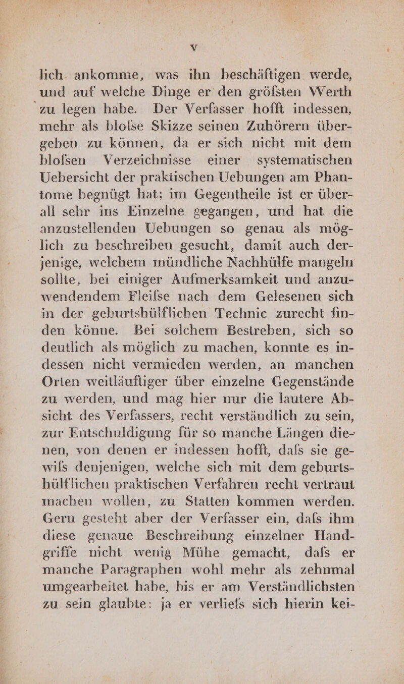 y lich. ankomme, was ıhn beschäftigen. werde, und auf welche Dinge er den grölsten Werth ‘zu legen habe. Der Verfasser hofft indessen, mehr als blolse Skizze seinen Zuhörern über- geben zu können, da er sich nicht mit dem blolsen Verzeichnisse einer systematischen Uebersicht der praktischen Uebungen am Phan- tome begnügt hat; im Gegentheile ist er über- all sehr ins Einzelne gegangen, und hat die anzustellenden Uebungen so genau als mög- lich zu beschreiben gesucht, damit auch der- jenige, welchem mündliche Nachhülfe mangeln sollte, bei einiger Aufmerksamkeit und anzu- wendendem Fleilse nach dem Gelesenen sich in der geburtshülflichen Technic zurecht fiın- den könne. Bei solchem Bestreben, sich so deutlich als möglich zu machen, konnte es in- dessen nicht vermieden werden, an manchen Orten weitläuftiger über einzelne Gegenstände zu werden, und mag hier nur die lautere Ab- sicht des Verfassers, recht verständlich zu sein, zur Entschuldigung für so manche Längen die- nen, von denen er indessen hofft, dafs sie ge- wils denjenigen, welche sich mit dem geburts- hülflichen praktischen Verfahren recht vertraut machen wollen, zu Statten kommen werden. Gern gesteht aber der Verfasser ein, dals ihm diese genaue Beschreibung einzelner Hand- griffe nicht wenig Mühe gemacht, dals er manche Paragraphen wohl mehr als zehnmal umgearbeitet habe, bis er am Verständlichsten zu sein glaubte: ja er verliefs sich hierin keı-
