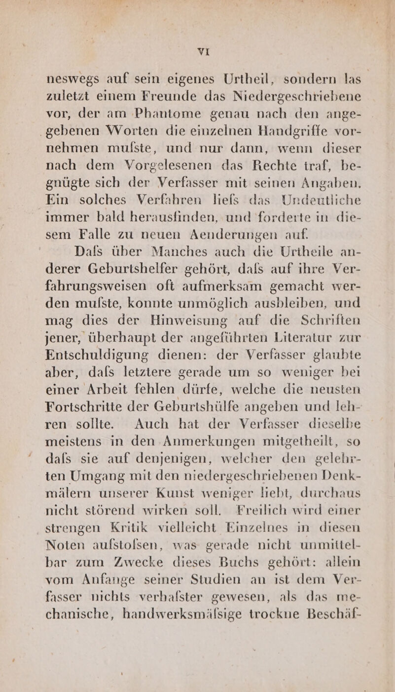 vı neswegs auf sein eigenes Urtheil, sondern las zuletzt einem Freunde das Niedergeschriebene vor, der am Phantome genau nach den ange- .gebenen Worten die einzelnen Handgriffe vor- nehmen mulste, und nur dann, wenn dieser nach dem Vorgelesenen das Rechte traf, be- gnügte sich der Verfasser mit seinen Angaben, Ein solches Verfahren liels das Undeutliche immer bald herausfinden, und forderte in die- sem Falle zu neuen Aenderungen auf. Dals über Manches auch die Urtheile an- derer Geburtshelfer gehört, dals auf ıhre Ver- fahrungsweisen oft aufmerksam gemacht wer- den mulste, konnte unmöglich ausbleiben, und mag dies der Hinweisung auf die Schriften jener, überhaupt der angeführten Literatur zur Entschuldigung dienen: der Verfasser glaubte aber, dals letztere gerade um so weniger bei einer Arbeit fehlen dürfe, welche die neusten Fortschritte der Geburtshülfe angeben und leh- ren sollte. Auch hat der Verfasser dieselbe meistens in den Anmerkungen mitgetheilt, so dals sie auf denjenigen, welcher den gelehr- ten Umgang mit den niedergeschriebenen Denk- mälern unserer Kunst weniger liebt, durchaus nicht störend wirken soll. Freilich wird einer strengen Kritik vielleicht Einzelnes ın diesen Noten aufstolsen, was gerade nicht unmittel- bar zum Zwecke dieses Buchs gehört: alleın vom Anfange seiner Studien an ist dem Ver- fasser nichts verhalster gewesen, als das me- chanische, handwerksmälsige trockue Beschäf-