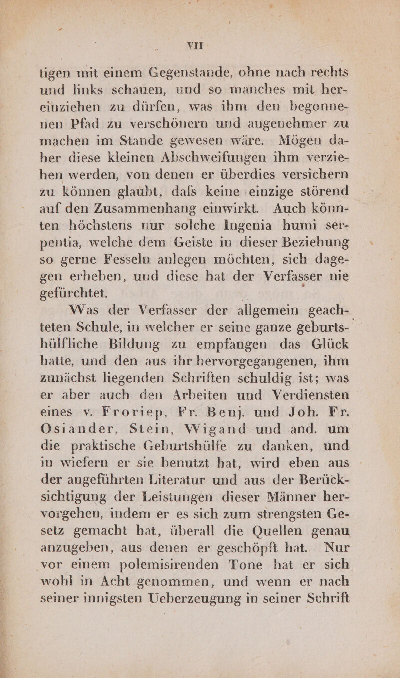 vIT tigen mit einem Gegenstande, ohne nach rechts und links schauen, und so manches mit her- einziehen zu dürfen, was ihm den begonne- nen Pfad zu verschönern und angenehmer zu machen im Stande gewesen wäre. Mögen da- her diese kleinen Abschweifungen ihm verzie- hen werden, von denen er überdies versichern zu können glaubt, dals keine einzige störend auf den Zusammenhang einwirkt. Auch könn- ten höchstens nur solche Ingenia humi ser- pentia, welche dem Geiste in dieser Beziehung so gerne Fesseln anlegen möchten, sich dage- gen erheben, und diese hat der Verfasser nie gefürchtet. Was der Verfasser der allgemein geach- teten Schule, in welcher er seine ganze geburts- hülfliche Bildung zu empfangen das Glück hatte, und den aus ihr hervorgegangenen, ihm zunächst liegenden Schriften schuldig ist; was er aber auch den Arbeiten und Verdiensten eines v. Froriep, Fr. Benj. und Joh. Fr. Osiander, Stein, Wıgand und and. um die praktische Geburtshülfe zu danken, und ın wiefern er sie benutzt hat, wird eben aus der angeführten Literatur und aus der Berück- sichtigung der Leisiungen dieser Männer her- vorgehen, indem er es sich zum strengsten Ge- setz gemacht hat, überall die Quellen genau anzugeben, aus denen er geschöpft hat. Nur wohl ın Acht genommen, und wenn er nach seiner innigsten Ueberzeugung in seiner Schrift