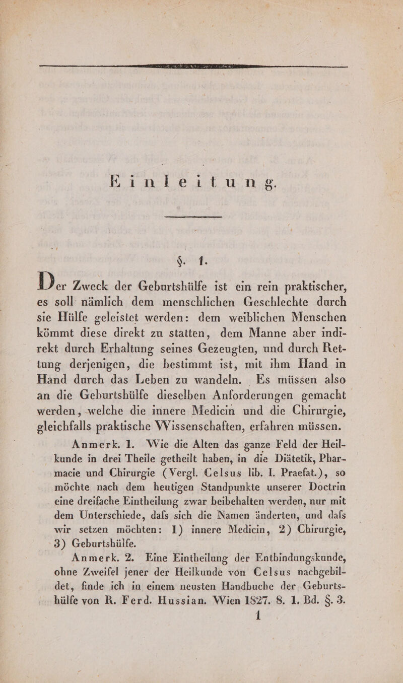 ‚inleiıt ung, Gassen) a er Zweck der Geburtshülfe ıst ein rein praktischer, es soll nämlich dem menschlichen Geschlechte durch sie Hülfe geleistet werden: dem weiblichen Menschen kömmt diese direkt zu statten, dem Manne aber indi- rekt durch Erhaltung seines Gezeugten, und durch Ret- tung derjenigen, die bestimmt ıst, mit ıhm Hand in Hand durch das Leben zu wandeln. Es müssen also an die Geburtshülfe dieselben Anforderungen gemacht werden, welche die innere Medicın und die Chirurgie, gleichfalls praktische Wissenschaften, erfahren müssen. Anmerk. 1. Wie die Alten das ganze Feld der Heil- kunde in drei Theile getheilt haben, in die Diätetik, Phar- macie und Chirurgie (Vergl. Gelsus lib. I. Praefat.), so möchte nach dem heutigen Standpunkte unserer Doctrin eine dreifache Eintheilung zwar beibehalten werden, nur mit dem Unterschiede, dals sich die Namen änderten, und dafs wir setzen möchten: 1) innere Medicin, 2) Chirurgie, 3) Geburtshülfe. Anmerk. 2. Eine Eintheilung der Entbindungskunde, ohne Zweifel jener der Heilkunde von Celsus nachgebil- det, finde ich in einem neusten Hanudbuche der Geburts- hülfe von R. Ferd. Hussian. Wien 1827. 8. 1. Bd. 8. 3.