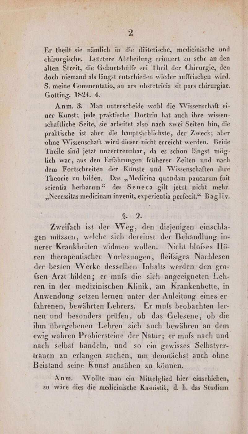 Er theilt sie nämlich ın die diätetische, medicinische und chirurgische. Letztere Abtheilung erinnert zu sehr an den alten Streit, die Geburtshülfe sei Theil der Chirurgie, den doch niemand als längst entschieden wieder auffrischen wird. S. meine Gommentatio, an ars obstetricia sit pars chirurgiae. Gotting. 1824. 4. Anm. 3. Man unterscheide wohl die Wissenschaft ei- ner Kunst; jede praktische Doctrin hat auch ihre wissen- schaftliche Seite, sie arbeitet also nach zwei Seiten hin, die praktische ist aber die hauptsächlichste, der Zweck; aber ohne Wissenschaft wird dieser nicht erreicht werden. Beide Theile sind jetzt unzertrennbar, da es schon längst mög- lich war, aus den Krfahrungen früherer Zeiten und nach dem Fortschreiten der Künste und Wissenschaften ihre Theorie zu bilden. Das „Medicina quondam paucarum fuit scientia herbarum“ des Seneca gilt jetzt nicht mehr. „Necessitas medicinam inyvenit, experientia perfecit.“ Bagliv. Si. Zweifach ıst der Weg, den diejenigen einschla- gen müssen, welche sich dereinst der Behandlung in- nerer Krankheiten widmen wollen. Nicht bloises Hö- ren therapeutischer Vorlesungen, fleifsiges Nachlesen der besten Werke desselben Inhalts werden den gro- (sen Arzt bilden; er mufs die sich angeeigneten Lieh- ren ın der medizinischen Klınık, am Krankenbette, ın Anwendung seizen lernen unter der Anleiiung eines er fahrenen, bewährten Lehrers. Er mufs beobachten Ier- nen und besonders prüfen, ob das Gelesene, ob dıe ihm übergebenen Lehren sich auch bewähren an dem ewig wahren Probiersteine der Natur; er muls nach und nach selbst handeln, und so ein gewisses Selbstver- trauen zu erlangen suchen, um demnächst auch ohne Beistand seine Kunst ausüben zu können. Anm. Wollte man ein Mittelglied hier einschieben, so wäre dies die medicinische Kasuistik, d. h. das Studium