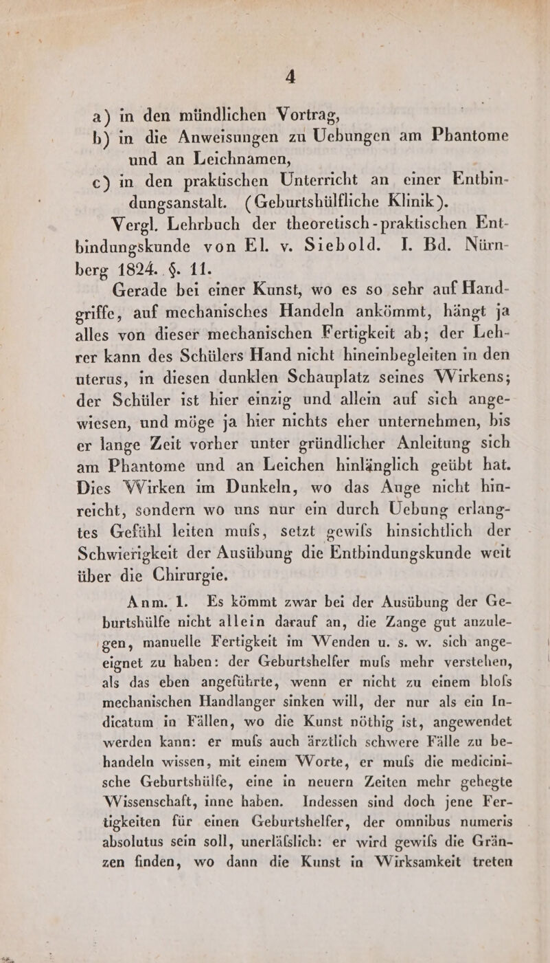 a) in den mündlichen Vortrag, b) in die Anweisungen zu Uebungen am Phantome und an Leichnamen, c) in den praküschen Unterricht an, einer Entbin- dungsanstalt. (Geburtshülfliche Klinik). Vergl. Lehrbuch der theoretisch -praktischen Ent- bindungskunde von El. v. Siebold. I. Bd. Nürn- berg 1824. .$. 11. Gerade bei einer Kunst, wo es so sehr auf Haud- griffe, auf mechanisches Handeln ankömmt, hängt ja alles von dieser mechanischen Fertigkeit ab; der Leh- rer kann des Schülers Hand nicht hinemnbegleiten in den uterus, in diesen dunklen Schauplatz seines Wirkens; wiesen, und möge ja hier nichts eher unternehmen, bis er lange Zeit vorher unter gründlicher Anleitung sıch am Phantome und an Leichen hinlänglich geübt hat. Dies Wirken im Dunkeln, wo das Auge nicht hin- reicht, sondern wo uns nur ein durch Uebung erlang- tes Gefühl leiten muls, setzt gewils hinsichtlich der Schwierigkeit der Ausübung die Entbindungskunde weıt über die Chirurgie. Anm. 1. Es kömmt zwar bei der Ausübung der Ge- burtshülfe nicht allein darauf an, die Zange gut anzule- ‚gen, manuelle Fertigkeit im Wenden u. s. w. sich ange- eignet zu haben: der Geburtshelfer muls mehr verstehen, als das eben angeführte, wenn er nicht zu einem blols mechanischen Handlanger sinken will, der nur als ein In- dicatum in Fällen, wo die Kunst nöthig ist, angewendet werden kann: er mufs auch ärztlich schwere Fälle zu be- handeln wissen, mit einem Worte, er mufs die medicini- sche Geburtshülfe, eine in neuern Zeiten mehr gehegte Wissenschaft, inne haben. Indessen sind doch jene Fer- ügkeiten für einen Geburtshelfer, der omnibus numeris absolutus sein soll, unerläfslich: er wird gewils die Grän- zen finden, wo dann die Kunst in Wirksamkeit treten