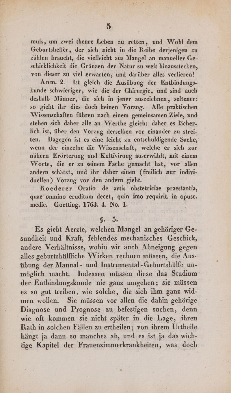 muls, um zwei theure Leben zu retten, und Wohl dem Geburtshelfer, der sich nicht in die Reihe derjenigen zu zählen braucht, die vielleicht aus Mangel an manueller Ge- schicklichkeit die Gränzen der Natur zu weit hinausstecken, von dieser zu viel erwarten, und darüber alles verlieren! Anm. 2. Ist gleich die Ausübung der Entbindungs- kunde schwieriger, wie die der Chirurgie, und sind auch deshalb Männer, die sich in jener auszeichnen, seltener: so giebt ihr dies doch keinen Vorzug. Alle praktischen Wissenschaften führen nach einem gemeinsamen Ziele, und stehen sich daher alle an Werthe gleich: daher es lächer- lich ıst, über den Vorzug derselben vor einander zu strei- ten. Dagegen ist es eine leicht zu entschuldigende Sache, _ wenn der einzelne die Wissenschaft, welche er sich zur nähern Erörterung und Kultivirung auserwählt, mit einem ‘Worte, die er zu seinem Fache gemacht hat, vor allen andern schätzt, und ihr daher einen (freilich nur indivi- duellen) Vorzug vor den andern giebt. Roederer Oratio de artis obstetriciae praestantia, quae’omnino eruditum decet, quin imo zeguinit, in opusc. medic. Goetting. 1763. 4. No. 1. Na )4 Es giebt Aerzte, welchen Mangel an gehöriger Ge- sundheit und Kraft, fehlendes mechanisches Geschick, andere Verhältnisse, wohin wir auch Abneigung gegen alles geburtshülfliche Wirken rechnen müssen, die Aus- übung der Manual- und Instrumental-Geburtshülfe un- möglich macht. Indessen müssen diese das Studium‘ der Entbindungskunde nie ganz umgehen; sie müssen es so gut treiben, wie solche, die sich ıhm ganz wid- men wollen. Sie müssen vor allen die dahin gehörige Diagnose und Prognose zu befestigen suchen, denn wie oft kommen sie nicht später in dıe Lage, ihren Rath in solchen Fällen zu ertheilen; von ihrem Urtheile hängt ja dann so manches ab, und es ist ja das wich- tige Kapitel der Frauenzimmerkrankheiten, was doch