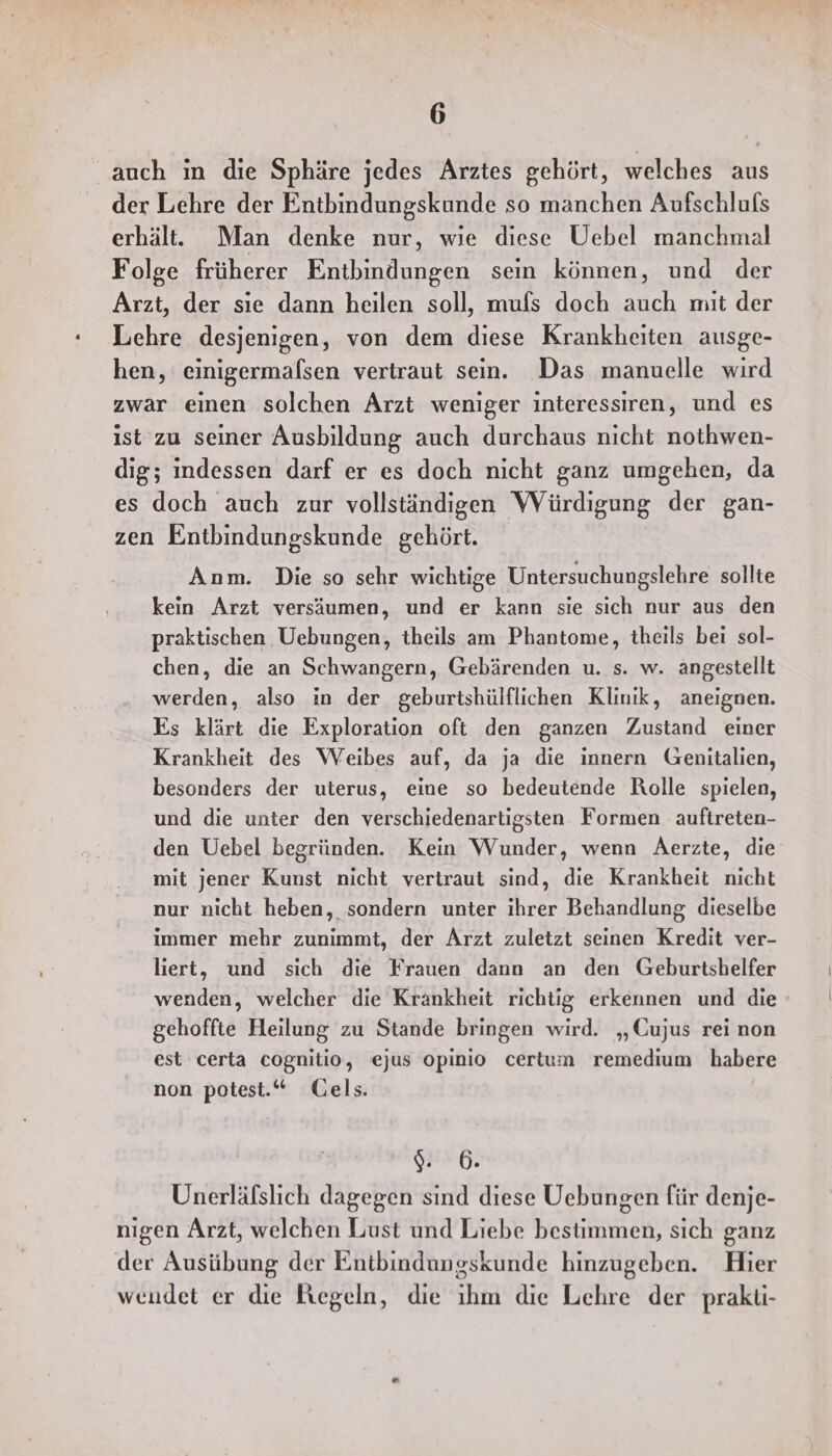 auch ın die Sphäre jedes Arztes gehört, welches aus der Lehre der Entbindungskunde so manchen Aufschlufs erhält. Man denke nur, wie diese Uebel manchmal Folge früherer Entbindungen sein können, und der Arzt, der sıe dann heilen soll, mufs doch auch mit der Lehre desjenigen, von dem diese Krankheiten ausge- hen, einigermafsen vertraut sein. Das manuelle wird zwar einen solchen Arzt weniger interessiren, und es ist zu seiner Ausbildung auch durchaus nicht nothwen- dig; indessen darf er es doch nicht ganz umgehen, da es doch auch zur vollständigen Würdigung der gan- zen Entbindungskunde gehört. Anm. Die so sehr wichtige Untersuchungslehre sollte kein Arzt versäumen, und er kann sie sich nur aus den praktischen Uebungen, theils am Phantome, theils bei sol- chen, die an Schwangern, Gebärenden u. s. w. angestellt werden, also in der geburtshülflichen Klinik, aneignen. Es klärt die Exploration oft den ganzen Zustand einer Krankheit des Weibes auf, da ja die innern Genitalien, besonders der uterus, eine so bedeutende Rolle spielen, und die unter den verschiedenartigsten Formen auftreten- den Uebel begründen. Kein Wunder, wenn Aerzte, die mit jener Kunst nicht vertraut sind, die Krankheit nicht nur nicht heben, sondern unter ihrer Behandlung dieselbe immer mehr zunimmt, der Arzt zuletzt seinen Kredit ver- liert, und sich die Frauen dann an den Geburtshelfer wenden, welcher die Krankheit richtig erkennen und die gehoffte Heilung zu Stande bringen wird. „Cujus rei non est certa cognitio, ejus opinio certum remedium habere non potest.“ Gels. 6. Unerläfslich dagegen sind diese Uebungen für denje- nigen Arzt, welchen Lust und Liebe bestimmen, sich ganz der Ausübung der Entbindungskunde hinzugeben. Hier wendet er die Kegeln, die ıhm die Lehre der prakti-