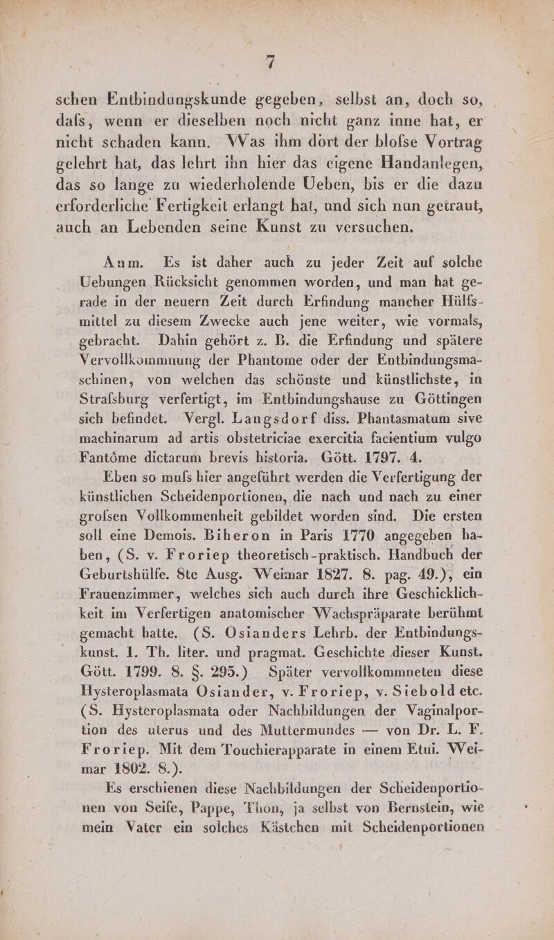 schen Entbindungskunde gegeben, selbst an, doch so, | dals, wenn er dieselben noch nicht ganz inne hat, er nicht schaden kann. Was ihm dort der blofse Vortrag gelehrt hat, das lehrt ıhn hier das eigene Handanlegen, das so lange zu wiederholende Ueben, bis er die dazu erforderliche Fertigkeit erlangt hat, und sich nun getraut, auch an Lebenden seine Kunst zu versuchen. Anm. Es ist daher auch zu jeder Zeit auf solche Uebungen Rücksicht genommen worden, und man hat ge- rade in der neuern Zeit durch Erfindung mancher Hülts- mittel zu diesem Zwecke auch jene weiter, wie vormals, gebracht. Dahin gehört z. B. die Erfindung und spätere Vervollkommnung der Phantome oder der Entbindungsma- schinen, von welchen das schönste und künstlichste, in Stralsburg verfertigt, im Entbindungshause zu Göttingen sich befindet. Vergl. Langsdorf diss. Phantasmatum sive machinarum ad artis obstetriciae exercitia facientium vulgo Fantöme dictarum brevis historia. Gött. 1797. 4 Eben so muls hier angeführt werden die Verfertigung der künstlichen Scheidenportionen, die nach und nach zu einer grolsen Vollkommenheit gebildet worden sind. Die ersten soll eine Demois. Biheron in Parıs 1770 angegeben ha- ben, (S. v. Froriep theoretisch-praktisch. Handbuch der Geburishülfe. Ste Ausg. Weimar 1827. 8. pag. 49.), ein Frauenzimmer, welches sich auch durch ihre Geschicklich- keit im Verfertigen anatomischer Wachspräparate berühmt gemacht hatte. (S. Osianders Lehrb. der Entbindungs- kunst. 1. Th. liter. und pragmat. Geschichte dieser Kunst. Gött. 1799. 8. $S. 295.) Später vervollkommneten diese Hysteroplasmata Osiander, v. Froriep, v. Sıebold etc. (S. Hysteroplasmata oder Nachbildungen der Vaginalpor- tion des ulerus und des Muttermundes — von Dr. L. F. Froriep. Mit dem Touchierapparate in einem Etui. Wei- mar 1802. 8.). Es erschienen diese Nachbildungen der Scheidenportio- nen von Seife, Pappe, Thon, ja selbst von Bernstein, wie mein Vater ein solches Kästchen mit Scheidenportionen !