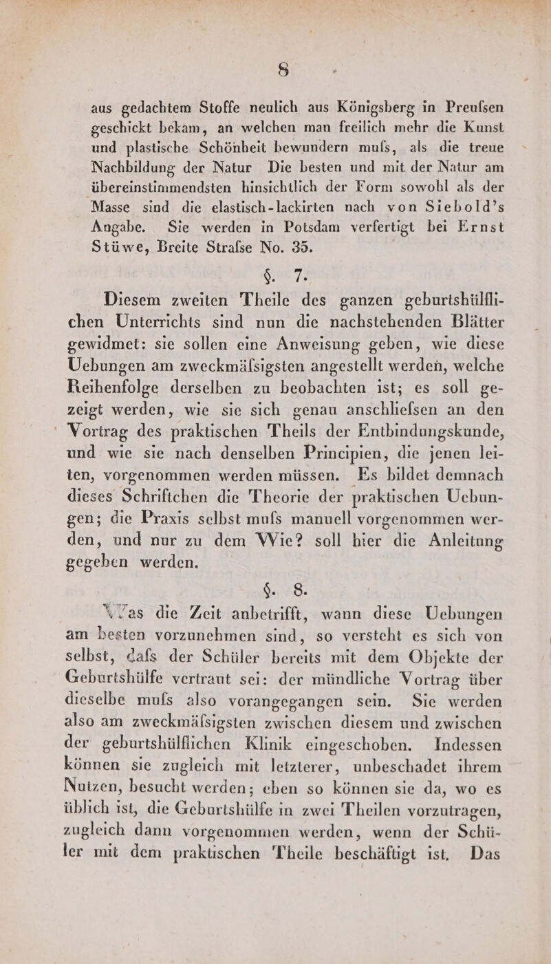 aus gedachtem Stoffe neulich aus Königsberg in Preufsen geschickt bekam, an welchen man freilich mehr die Kunst und plastische Schönheit bewundern muls, als die treue Nachbildung der Natur Die besten und mit der Natur am ‚übereinstimmendsten hinsichtlich der Form sowohl als der Masse sind die elastisch-lackirten nach von Siebold’s Angabe. Sie werden in Potsdam verfertigt bei Ernst Stüwe, Breite Strafse No. 35. O0 72 Diesem zweiten Theile des ganzen geburtshülfli- chen Unterrichts sind nun die nachstehenden Blätter gewidmet: sıe sollen eine Anweisung geben, wie diese Uebungen am zweckmälsigsten angestellt werden, welche Reihenfolge derselben zu beobachten ist; es soll ge- zeigt werden, wie sie sich genau anschliefsen an den ' Vortrag des praktischen Theils der Entbindungskunde, und wie sie nach denselben Principien, die jenen lei- ten, vorgenommen werden müssen. Es bildet demnach dieses Schriftchen die Theorie der praktischen Uebun- gen; die Praxis selbst mufs manuell vorgenommen wer- den, und nur zu dem Wie? soll hier die Anleitung gegeben werden. $. 8. “Tas die Zeit anbetrifft, wann diese Uebungen am besten vorzunehmen sind, so versteht es sich von selbst, cafs der Schüler bereits mit dem Objekte der Geburtshülfe vertraut sei: der mündliche Vortrag über dieselbe muls also vorangegangen sein. Sie werden also am zweckmälsigsten zwischen diesem und zwischen der geburtshülflichen Klinik eingeschoben. Indessen können sie zugleich mit leizterer, unbeschadet ihrem Nutzen, besucht werden; eben so können sie da, wo es üblich ist, die Geburtshülfe in zwei Theilen vorzutragen, zugleich dann vorgenommen werden, wenn der Schü- ler mit dem praküschen Theile beschäftigt ist, Das