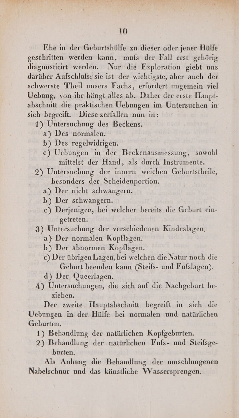 Ehe in der Geburtshülfe zu dieser oder jener Hülfe geschritten werden kann, muls der Fall erst gehörig diagnosticirt werden. Nur die Exploration giebt uns darüber Aufschlufs; sie ist der wichtigste, aber auch der schwerste Theil unsers Fachs, erfordert ungemein viel Uebung, von ihr hängt alles ab. Daher der erste Haupt- abschnitt die praküschen Uebungen im Untersuchen in sich begreift. Diese zerfallen nun in: 1) Untersuchung des Beckens. a) Des normalen. b) Des regelwidrigen. c) Uebungen in der Beckenausmessung, sowohl mittelst der Hand, als durch Instrumente. 2) Untersuchung der innern weichen Geburtstheile, besonders der Scheidenportion. a) Der nicht schwangern. b) Der schwangern. c) Derjenigen, bei welcher bereits die Geburt ein- getreten. 3) Untersuchung der verschiedenen Kindeslagen. a) Der normalen Kopflagen. b) Der abnormen Kopflagen. c) Der übrigen Lagen, bei welchen die Natur noch die Geburt beenden kann (Steils- und Fulslagen). d) Der Qucerlagen. 4) Untersuchungen, die sich auf die Nachgeburt be- ziehen. Der zweite Hauptabschnitt begreift ın sich die Uebungen in der Hülfe bei normalen und natürlicheu Geburten. 1) Behandlung der natürlichen Kopfgeburten. 2) Behandlung der natürlichen Fufs- und Steilsge- burten, Als Anhang die Behandlung der umschlungenen Nabelschnur und das künstliche Wassersprengen,