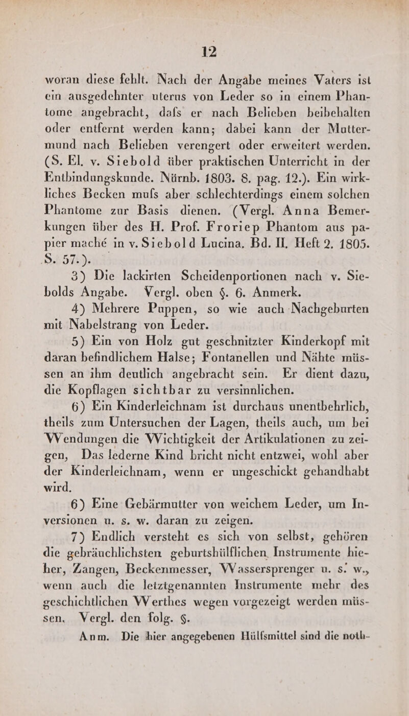 woran diese fehlt. Nach der Angabe meines Vaters ist ein ausgedehnter uterus von Leder so in einem Phan- iome angebracht, dafs er nach Belieben beibehalten oder enifernt werden kann; dabei kann der Mutter- mund nach Belieben verengert oder erweitert werden. (5. El. v. Siebold über praktischen Unterricht in der Entbindungskunde. Nürnb. 1803. 8. pag. 12.). Ein wirk- liches Becken muls aber schlechterdings einem solchen Phantome zur Basis dienen. (Vergl. Anna Bemer- kungen über des H. Prof. Froriep Phantom aus pa- pier mache in v. Siebold Lucina. Bd. IH, Heft 2, 1805. Se 3) Die lackirten Scheidenportionen nach v. Sie- bolds Angabe. Vergl. oben $. 6. Anmerk. 4) Mehrere Puppen, so wie auch Nachgeburten mit Nabelstrang von Leder. 5) Ein von Holz gut geschnitzier Kinderkopf mit daran befindlichem Halse; Fontanellen und Nähte müs- sen an ihm deutlich angebracht sein. Er dient dazu, die Kopflagen sichtbar zu versinnlichen. 6) Ein Kinderleichnam ist durchaus unentbehrlich, theils zum Untersuchen der Lagen, theils auch, um bei Wendungen die Wichtigkeit der Artikulationen zu zei- gen, Das lederne Kind bricht nicht entzwei, wohl aber der Kinderleichnam, wenn er ungeschickt gehandhabt wird. 6) Eine Gebärmutter von weichem Leder, um In- versionen u. Ss. w. daran zu zeigen. 7) Endlich versteht es sich von selbst, gehören die gebräuchlichsten geburtshülflichen, Instrumente hie- her, Zangen, Beckenmesser, Wassersprenger u. s. w., wenn auch die letztgenannten Instrumente mehr des geschichtlichen Werthes wegen vorgezeigt werden müs- sen. Vergl. den folg. $. Anm. Die hier angegebenen Hülfsmittel sind die noth-