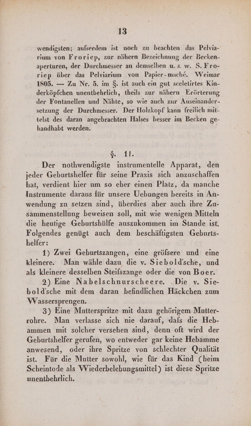 wendigsten; aufserdem ist noch zu beachten das Pelvia- rıum von Froriep, zur nähern Bezeichnung der Becken- aperturen, der Durchmesser an demselben u. s. w. S. Fro- riep über das Pelviarıum von Papier-mache. Weimar 1805. — Zu Nr. 5. im $. ist auch ein gut sceletirtes Kin- derköpfchen unentbehrlich, theils zur nähern Erörterung der Fontanellen und Nähte, so wie auch zur Auseinander- setzung der Durchmesser. Der Holzkopf kann freilich mit- telst des daran angebrachten Halses besser im Becken ge- handhabt werden. ut. Der nothwendigste instrumentelle Apparat, den jeder Geburtshelfer für seine Praxis sich anzuschaffen hat, verdient hier um so eher einen Platz, da manche Instrumente daraus für unsere Uebungen bereits in An- wendung zu setzen sınd, überdies aber auch ıhre Zu- sammenstellung beweisen soll, mit wie wenigen Mitteln die heutige Geburtshülfe auszukommen im Stande ist. Folgendes genügt auch dem beschäftigsten Geburts- helfer: 1) Zwei Geburtszangen, eine gröfsere und eine kleinere. Man wähle dazu die v. Siebold’sche, und als kleinere desselben Steilszange oder die von Boer. 2) Eine Nabelschnurscheere. .Die v. Sie- bold’sche mit dem daran befindlichen Häckchen zum Wassersprengen. 3) Eine Mutiterspritze mit dazu gehörigem Mautter- rohre. Man verlasse sich nie darauf, dals die Heb- ammen mit solcher versehen sind, denn oft wird der Geburtshelfer gerufen, wo entweder gar keine Hebamme anwesend, oder ıhre Spritze von schlechter Qualität ist. Für die Mutter sowohl, wie für das Kınd (beim Scheintede als Wiederbelebungsmittel) ist diese Spritze unentbehrlich.