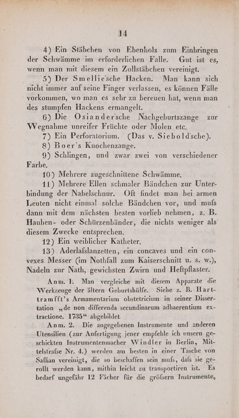 4) Ein Stäbchen von Ebenholz zum Einbringen der Schwämme im erforderlichen Falle. Gut ist es, wenn man mit diesem ein Zollstäbchen vereinigt. 5) Der Smellie'sche Hacken. Man kann sich nicht immer auf seine Finger verlassen, es können Fälle vorkommen, wo man es sehr zu bereuen hat, wenn man des stumpfen Hackens ermangelt. 6) Die Osiandersche Nachgeburtszange zur Wegnahme unreifer Früchte oder Molen etc. 7) Ein Perforatorium. (Das v. Sıebold'sche). 8) Boer’s Kuochenzange. 9) Schlingen, und zwar zwei von verschiedener Farbe. 10) Mehrere zugeschnittene Schwämme, 11) Mehrere Ellen schmaler Bändchen zur Unter- bindung der Nabelschnur. Oft findet man bei armen Leuten nicht einmal solche Bändchen vor, und muls dann mit dem nächsten besten vorlieb nehmen, z. B. Hauben- oder Schürzenbänder, die nichts weniger als diesem Zwecke entsprechen. 12) Ein weiblicher Katheter. 13) Aderlalslanzetten, ein concaves und ein con- vexes Messer (im Nothfall zum Kaiserschnitt u. s. w.), Nadeln zur Nath, gewichsten Zwirn und Hefipflaster. Anm. I. Man vergleiche mit diesem Apparate die Werkzeuge der ältern Geburtshülfe. Siehe z. B. Hart- tramfft’s Armamentarium obstetricium in seiner Disser- tation „de non differenda secundinarum adhaerentium ex- tractione. 1735“ abgebildet. Anm. 2. Die angegebenen Instrumente und anderen Utensilien (zur Anfertigung jener empfehle ich unsern ge- schickten Instrumentenmacher Windler in Berlin, Mit- telstralse Nr. 4.) werden am besten in einer Tasche von Saffan vereinigt, die so beschaffen sein muls, dals sie ge- rollt werden kann, mithin leicht zu transportiren ist. Es bedarf ungefähr 12 Fächer für die grölsern Instrumente,