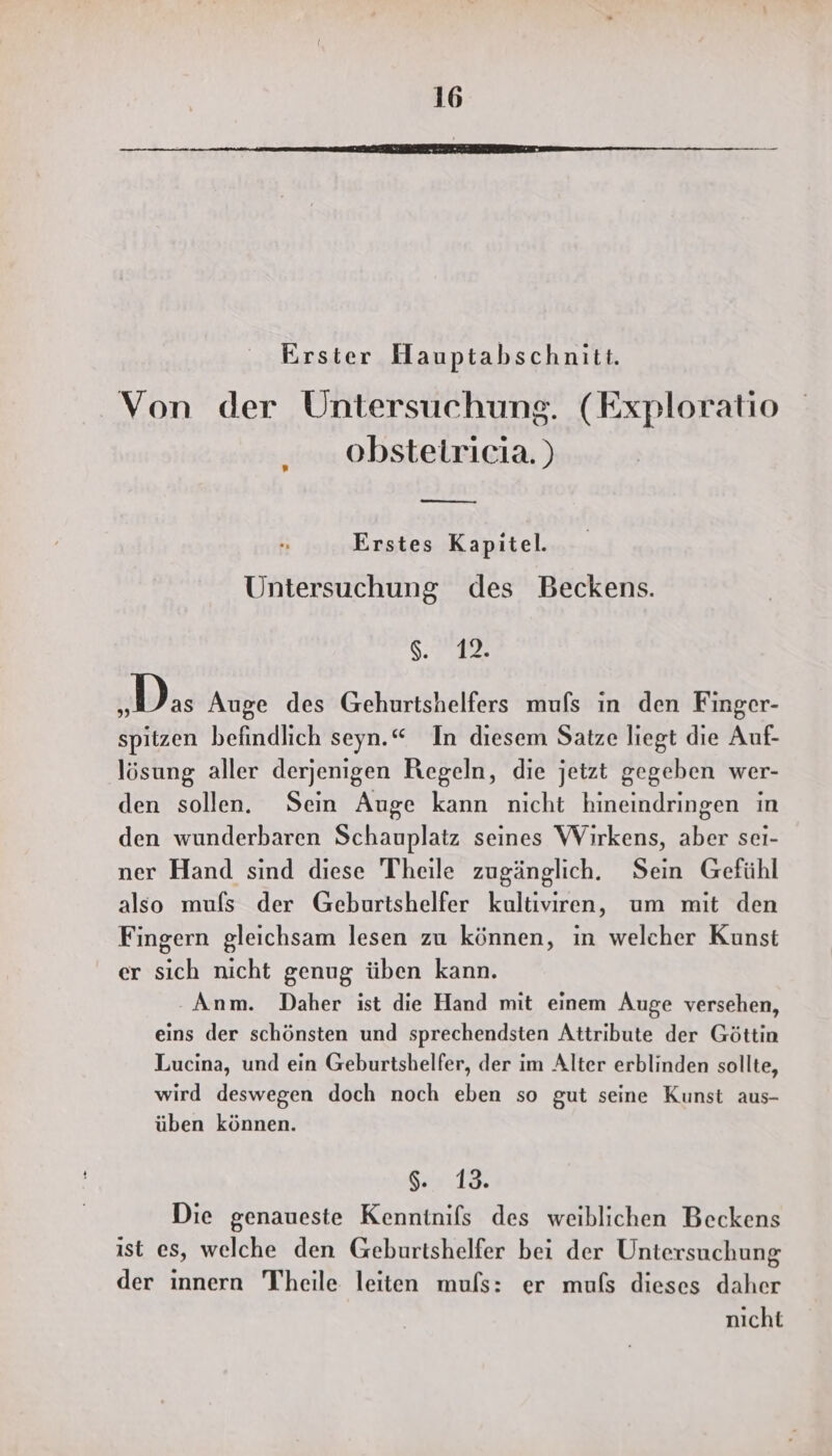 Erster Hauptabschnitt. Von der Untersuchung. (Exploratio obstetricia. ) Erstes Kapitel. Untersuchung des Beckens. a „Das Auge des Gehurtshelfers mufs in den Finger- spitzen befindlich seyn.“ In diesem Satze liegt die Auf- lösung aller derjenigen Regeln, die jetzt gegeben wer- den sollen. Sein Auge kann nicht hineindringen in den wunderbaren Schauplatz seines Wirkens, aber sei- ner Hand sind diese Theile zugänglich. Sein Gefühl also mufs der Geburtshelfer kultiviren, um mit den Fingern gleichsam lesen zu können, in welcher Kunst er sich nicht genug üben kann. Anm. Daher ist die Hand mit einem Auge versehen, eins der schönsten und sprechendsten Attribute der Göttin Lucina, und ein Geburtshelfer, der im Alter erblinden sollte, wird deswegen doch noch eben so gut seine Kunst aus- üben können. SEN Die genaueste Kenntnifs des weiblichen Beckens ist es, welche den Geburtshelfer bei der Untersuchung der innern Theile leiten muls: er mufs dieses daher nicht