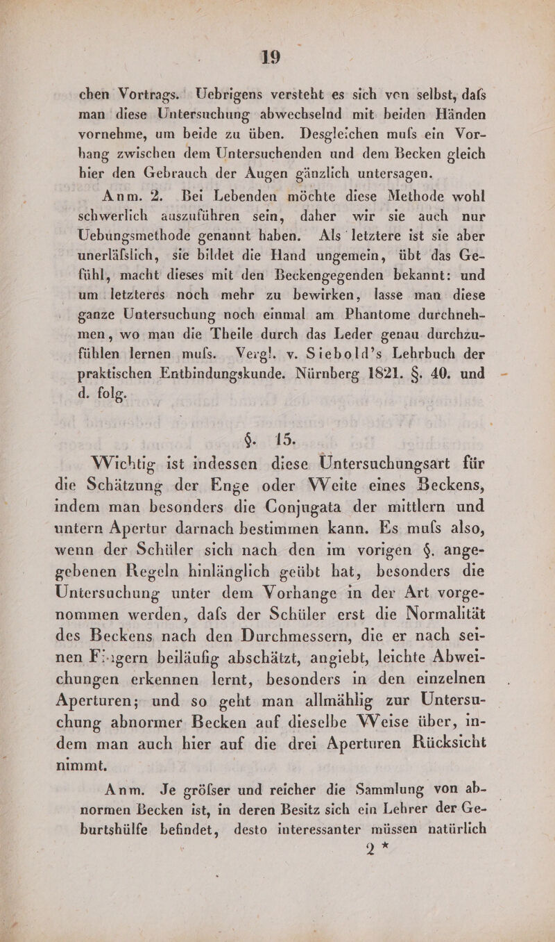chen Vortrags.‘ Uebrigens versteht es sich ven selbst, dafs man diese Untersuchung abwechselnd mit: beiden Händen vornehme, um beide zu üben. Desgleichen muls ein Vor- hang zwischen dem Untersuchenden und dem Becken gleich hier den Gebrauch der Augen gänzlich untersagen. Anm. 2. Bei Lebenden möchte diese Methode wohl schwerlich auszuführen sein, daher wir sie auch nur Uebungsmethode genannt haben. Als letztere ist sie aber unerläßslich, sie bildet die Hand ungemein, übt das Ge- fühl, macht dieses mit den Beckengegenden bekannt: und um letzteres noch mehr zu bewirken, lasse man diese ganze Untersuchung noch einmal am Phantome durchneh- men, wo man die Theile durch das Leder genau durchzu- fühlen lernen muls. Verg!. v. Siebold’s Lehrbuch der praktischen Entbindungskunde. Nürnberg 1821. $. 40. und d. folg. 94.115; Wichtig ist indessen diese Untersuchungsart für die Schätzung der Enge oder WVeite eines Beckens, indem man besonders die Conjugata der mittilern und untern Äpertur darnach bestimmen kann. Es muls also, wenn der Schüler sich nach den im vorigen $. ange- gebenen Regeln hinlänglich geübt hat, besonders die Untersuchung unter dem Vorhange ın der Art vorge- nommen werden, dafs der Schüler erst die Normalıtät des Beckens nach den Durchmessern, die er nach seı- nen Fi.ıgern beiläufig abschätzt, angiebt, leichte Abwei- chungen erkennen lernt, besonders ın den einzelnen Aperturen; und so geht man allmählig zur Untersu- chung abnormer Becken auf dieselbe VVeise über, In- dem man auch hier auf die drei Aperturen Rücksicht nimmt, | Anm. Je grölser und reicher die Sammlung von ab- normen Becken ist, in deren Besitz sich ein Lehrer der Ge- burtshülfe befindet, desto interessanter müssen natürlich A