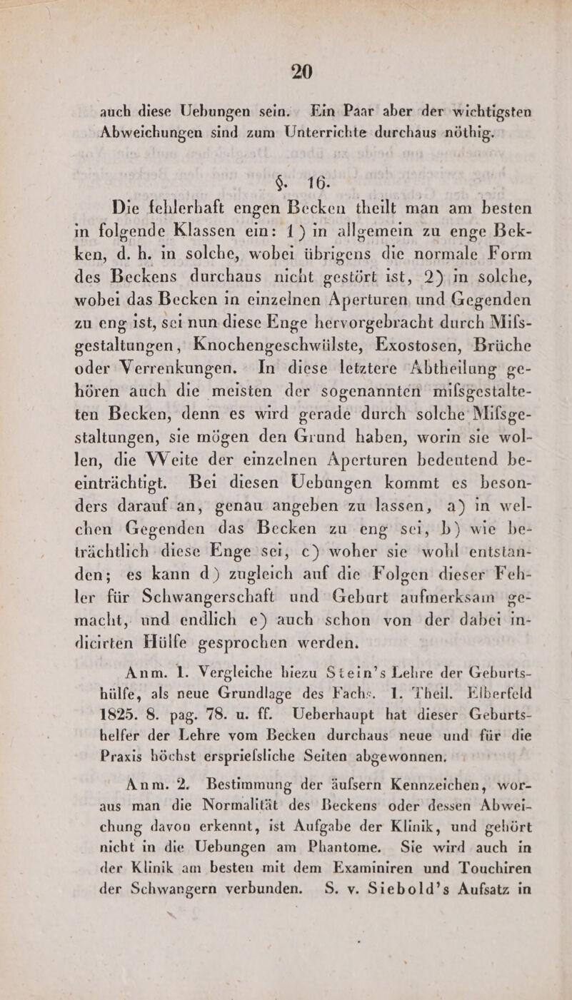 auch diese Uebungen sein. Ein Paar aber der wichtigsten Abweichungen sind zum Unterrichte durchaus nöthig. a ü Die fehlerhaft engen Becken theilt man am besten in folgende Klassen ein: 1) ın allgemein zu enge Bek- ken, d. h. ın solche, wobei Ay: die normale Form des Beckens durchaus nicht gestört ist, 2) ın solche, wobei das Becken in einzelnen Aperturen, und Gegenden zu eng ist, scı nun diese Enge hervorgebracht durch Mils- gestaltungen, Knochengeschwiülste, Exostosen, Brüche oder Verrenkungen. In diese letztere Abtheilung ge- hören auch dıe meisten der sogenannten milsgestalte- ten Becken, denn es wird gerade durch solche Mifsge- staltungen, sie mögen den Grund haben, worin sıe wol- len, die Weite der einzelnen Aperturen bedeutend be- einträchtigt. Beı diesen Uebangen kommt es beson- ders darauf an, genau angeben zu lassen, a) in wel- chen Gegenden das Becken zu eng sei, b) wie be- trächtlich diese Enge sei, c) woher sie wohl entstan- den; es kann d) zugleich auf die Folgen dieser Feh- ler für Schwangerschaft und Geburt aufmerksam ge- macht, und endlich e) auch schon von der dabei in- dicirten Hülfe gesprochen werden. Anm. 1. Vergleiche hiezu Stiein’s Lehre der Geburts- hülfe, als neue Grundlage des Fach:. 1. Theil. Elberfeld 1825. 8. pag. 78. u. ff. Ueberhaupt hat dieser Geburts- helfer der Lehre vom Becken durchaus neue und für die Praxis höchst ersprielsliche Seiten abgewonnen. Anm. 2. Bestimmung der äufsern Kennzeichen, wor- aus man die Normalität des Beckens oder dessen Abwei- chung davon erkennt, ist Aufgabe der Klinik, und gehört nicht in die Uebungen am Phantome. Sie wird auch in der Klinik am besten mit dem Examiniren und Touchiren der Schwangern verbunden. S. v. Siebold’s Aufsatz in