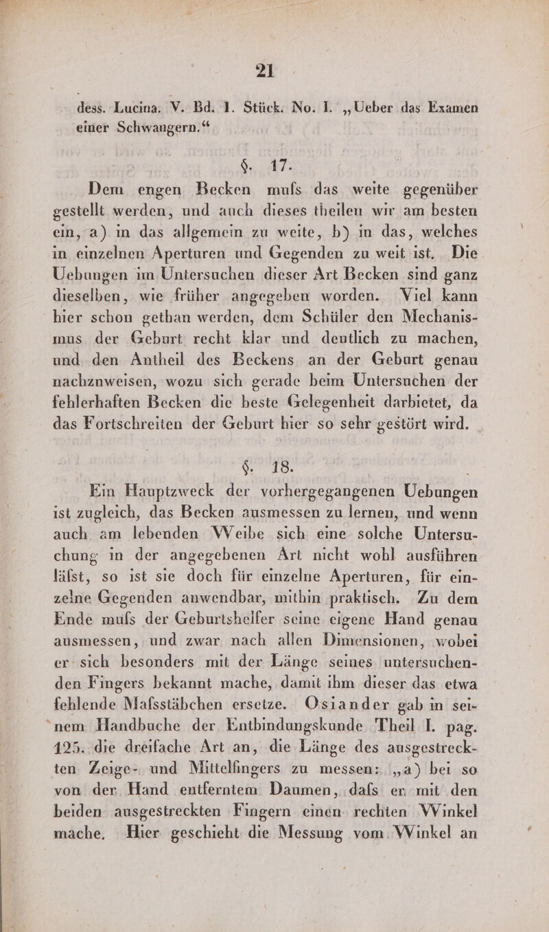 dess. Lucina. V. Bd. 1. Stück. No. I. „Ueber das. Examen einer Schwangern.‘ 8.87: Dem engen Becken muls das weite gegenüber gestelli werden, und auch dieses theilen wır am besten ein, a) ım das allgemein zu weite, b) in das, welches in einzelnen Aperturen und Gegenden zu weit ıst. Die Uebungen im Untersuchen dieser Art Becken sind ganz dieselben, wie früher angegeben worden. Viel kann mus der Geburt recht klar und deutlich zu machen, und den Antheil des Beckens an der Geburt genau nachznweisen, wozu sich gerade beim Untersuchen der fehlerhaften Becken die beste Gelegenheit darbietet, da das Fortschreiten der Geburt hier so sehr gestört wird. 18. Ein Hauptzweck der vorhergegangenen Uebungen ist zugleich, das Becken ausmessen zu lernen, und wenn auch am lebenden Weibe sich eine solche Untersu- chung in der angegebenen Art nicht wohl ausführen läfst, so ıst sie doch für einzelne Aperturen, für ein- zeine Gegenden anwendbar, mithin praktisch. Zu dem Ende muls der Geburtsheifer seine eigene Hand BER ausmessen, und zwar nach allen Dimensionen, ‚wobei er sich besonders mit der Länge seines untersuchen- den Fingers bekannt mache, damit ıhm dieser das etwa fehlende Mafsstäbchen erseize. Osiander gab in sei- 25. die dreifache Art an, die Länge des ausgestreck- ten Zeige- und Mittellingers zu messen: „a) bei so von der Hand entferntem Daumen, dafs er mit den beiden ausgestreckten Fingern einen rechten Winkel