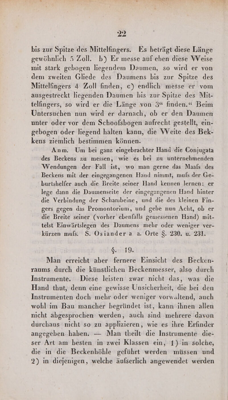 bis zur Spitze des Mittelfingers. Es beträgt diese Länge gewöhnlich 5 Zoll. b) Er messe auf eben diese Weise mit stark gebogen liegendem Daumen, so wird er von dem zweiten Gliede des Daumens bis zur Spitze des Mittelfingers 4 Zoll finden, ce) endlich messe er vom ausgestreckt liegenden Daumen bis zur Spitze des Mit- telfingers, so wird er die Länge von 3“ finden.“ Beim Untersuchen nun wird er darnach, ob er den Daumen unter oder vor dem Schoofsbogen aufrecht gestellt, ein- gebogen oder liegend halten kann, die Weite des Bek- kens ziemlich bestimmen können. Anm. Um bei ganz eingebrachter Hand die Conjugata ‘des Beckens zu messen, wie es bei zu unternehmenden Wendungen der Fall ist, wo man gerne das Maals des Beckens mit der eingegangenen Hand nimmt, muls der Ge- burtshelfer auch die Breite seiner Hand kennen lernen: er lege dann die Daumenseite der eingegangenen Hand hinter die Verbindung der Schanibeine, und die des kleinen Fin- gers gegen das Promontorium, und gebe nun Acht, ob er die Breite seiner (vorher ebenfalls gemessenen Hand) mit- telst Einwärtslegen des Daumens mehr oder weniger ver- kürzen mufs. S. Osiander a. a. Orte $. 230. u. 231. $. 19. Man erreicht aber fernere Einsicht des Becken- raums durch die künstlichen Beckenmesser, also durch Instrumente. Diese leisten zwar nicht das, was die Hand thut, denn eine gewisse Unsicherheit, die bei den Instrumenten doch mehr oder weniger vorwaltend, auch wohl im Bau mancher begründet ist, kann ihnen allen nicht abgesprochen werden, auch sind mehrere davon durchaus nicht so zu applızieren, wie es ihre Erfinder angegeben. haben. — Man theilt die Instrumente die- ser Art am besten in zwei Klassen ein, 1) in solche, die ın die Beckenhöhle geführt werden müssen und 2) in diejenigen, welche äulserlich angewendet werden