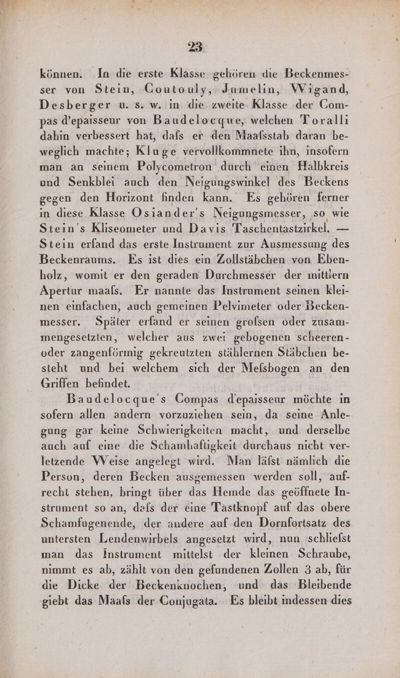 können. In die erste Klasse gehören die Beckenmes- ser von Stein, Goutouly,. Jumelin, Wigand, Desberger u. s. w. in die zweite Klasse der Gom- pas d’epaisseur von Baudelocquwe, welchen Torallı dahin verbessert hat, dafs er den Maalsstab daran be- weglich machte; Kluge vervollkommnete ihn, insofern man an seinem Polycometron ‚durch ‘einen Halbkreis und Senkblei auch den Neigungswinkel des Beckens gegen den Horizont finden kann. Es gehören ferner in diese Klasse Osiander’s Neigungsmesser, ‚so wie Stein’s Kliseometer und Davis Taschentastzirkel. — Stein erfand das erste Instrument zur Ausmessung des Beckenraums. Es ist dies ein Zollstäbchen von Eben- holz, womit er den geraden Durchmesser der ınittiern Apertur maals. Er nannte das Instrument seinen klei- nen einfachen, auch gemeinen Pelvimeter oder Becken- messer. Später erfand er seinen grolsen oder zusam- ınengeseizten, welcher aus zwei gebogenen scheeren- oder zangenförmig gekreutzten stählernen Stäbchen be- steht und bei Aa, sich der Mefsbogen an den Griffen befindet. Baudelocque's Compas d’epaisseur möchte ın sofern allen andern vorzuziehen sein, da seine Anle- gung gar keine Schwierigkeiten macht, und derselbe auch auf eine die Schamhaftigkeit durchaus nicht ver- letzende Weise angelegt wird. Man lälst nämlich die Person, deren Becken ausgemessen werden soll, auf- recht stehen, bringt über das Hemde das geöffnete In- strument so an, dals der eine Tastknopf auf das obere Schamfugenende, der audere auf den Dornfortsatz des untersten Lendenwirbels angesetzt wird, nun schliefst man das instrument mittelst der kleinen Schraube, nimmt es ab, zählt von den gefundenen Zollen 3 ab, für die Dicke der Beckenknochen, und das Bleibende giebt das Maafs der Gonjugata. Es bleibt indessen dies