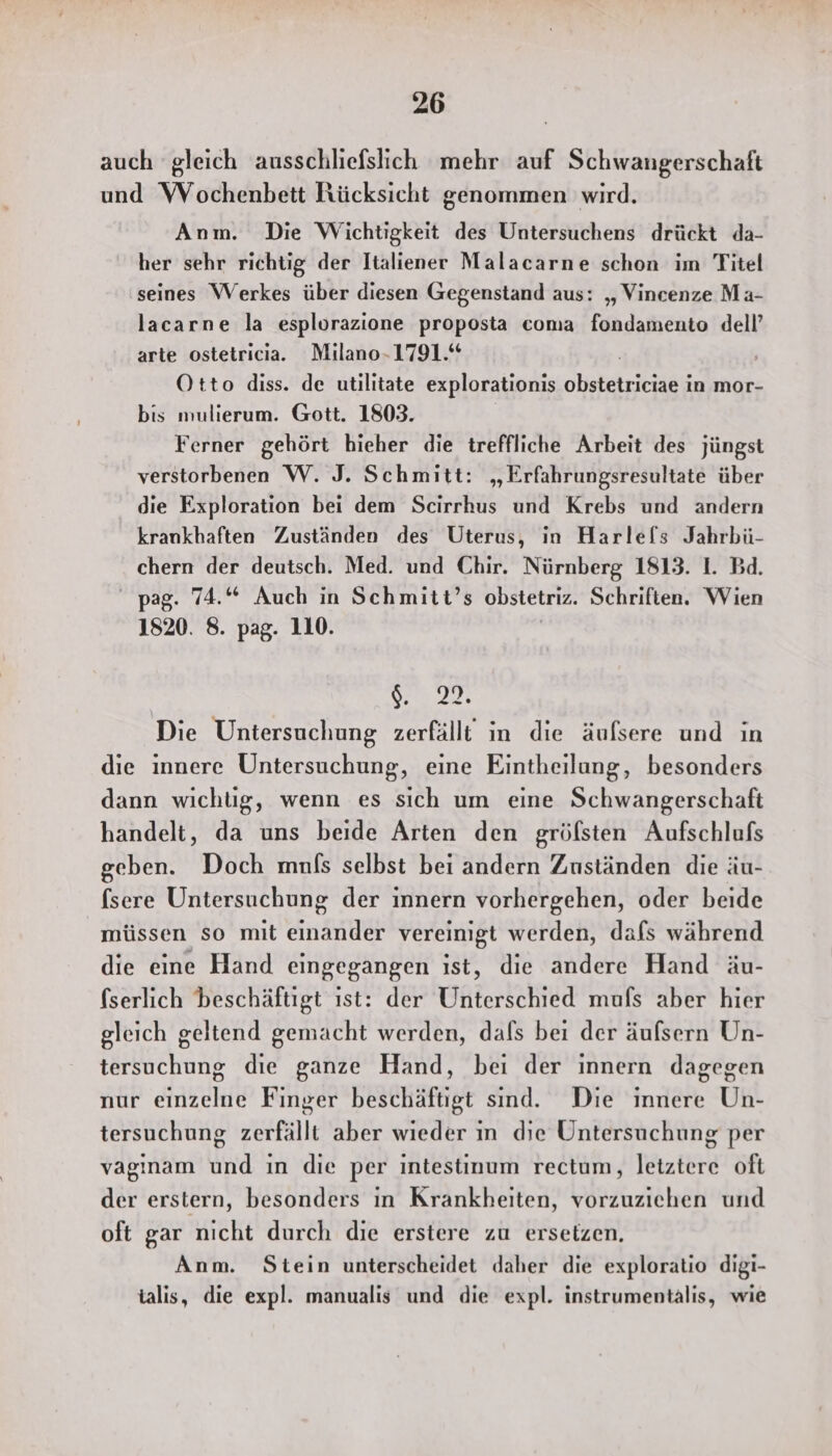 auch gleich ausschliefslich mehr auf Schwangerschaft und Wochenbett Rücksicht genommen wird. Anm. Die Wichtigkeit des Untersuchens drückt da- her sehr richtig der Italiener Malacarne schon im Titel seines Werkes über diesen Gegenstand aus: ‚„ Vincenze Ma- lacarne la esplorazione proposta coma fondamento dell’ arte ostetricia. Milano-1791.* Otto diss. de utilitate explorationis oleketricanig in mor- bis mulierum. Gott. 1803. Ferner gehört bieher die treffliche Arbeit des jüngst verstorbenen W. J. Schmitt: „Erfahrungsresultate über die Exploration bei dem Scirrhus und Krebs und andern krankhaften Zuständen des Uterus, in Harlefls Jahrbü- chern der deutsch. Med. und Chir. Nürnberg 1813. 1. Bd. pag. 74.“ Auch in Schmitt’s obstetriz. Schriften. Wien 1820. 8. pag. 110. | $. m. Die Untersuchung zerfällt in die äufsere und in die innere Untersuchung, eine Eintheilung, besonders dann wichtig, wenn es sich um eine Schwangerschaft handelt, da uns beide Arten den grölsten Aufschlufs geben. Doch mnfs selbst bei andern Zuständen die äu- fsere Untersuchung der innern vorhergehen, oder beide müssen so mit einander vereinigt werden, dafs während die eine Hand eingegangen ıst, die andere Hand äu- fserlich beschäftigt ıst: der Unterschied mufs aber hier gleich geltend gemacht werden, dafs bei der äufsern Un- tersuchung die ganze Hand, bei der innern dagegen nur einzelne Finger beschäftigt sind. Die innere Un- tersuchung zerfällt aber wieder ın die Untersuchung per vaginam und ın die per intestinum rectum, letztere oft der erstern, besonders ın Krankheiten, vorzuziehen und oft gar nicht durch die erstere zu ersetzen. Anm. Stein unterscheidet daher die exploratio digi- talis, die expl. manualis und die expl. instrumentälis, wie
