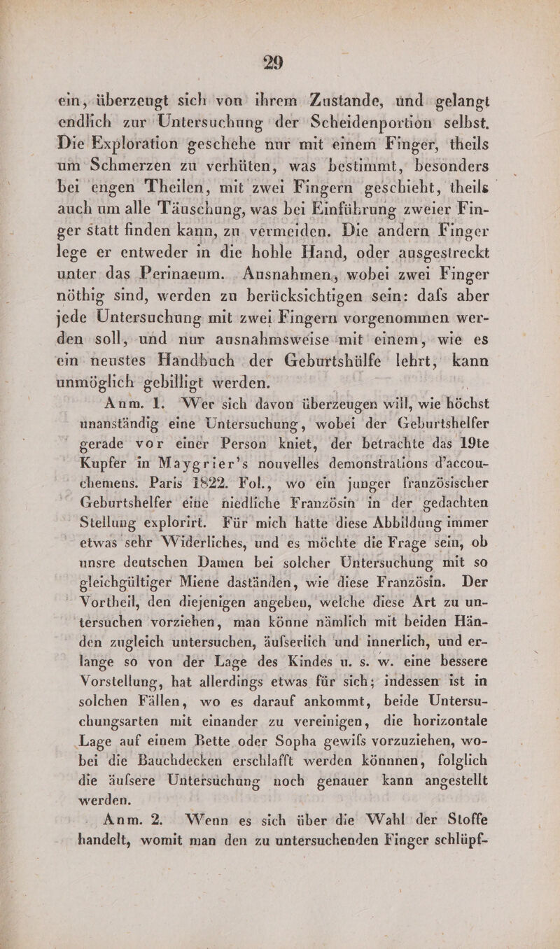 eın,.überzeugt sich von ihrem Zustande, und gelangt endlich zur Untersuchung der Scheidenportion selbst. Die Exploration geschehe nur mit einem Finger, theils um Schmerzen zu verhüten, was bestimmt,‘ besonders beı engen Theilen, mit zwei Fingern geschieht, theils auch um alle Pe was bei Einführung zweier Fin- ger statt finden kann, zu vermeiden. Die andern Finger lege er entweder in die hohle Hand, oder ausgestreckt unter das Perinaeum. . Ausnahmen, wobei zwei Finger nöthig sind, werden zu berücksichtigen sein: dafs aber jede Eatemteälting mit zwei Fingern vorgenommen wer- den soll, und nur ausnahmsweise mit einem, wie es ein neustes Handbuch der Geburtshülfe lehrt, kann unmöglich gebilligt werden. Anm. 1. Wer sich davon überzeugen will, wie Röchst unanständig eine Untersuchung, wobei der GUurSHElfer gerade vor einer Person kniet, der betrachte das 19te Kupfer in Maygrier’s nouvelles demonstralions d’accou- chemens. Paris 1822. Fol., wo ein junger französischer Geburtshelfer eine niedliche Französin in der gedachten Stellung explorirt. Für mich hatte diese Abbildung immer etwas sehr Widerliches, und es möchte die Frage sein, ob unsre deutschen Damen bei solcher Untersuchung mit so gleichgültiger Miene daständen, wie diese Französin. Der Vortheil, den diejenigen angeben, welche diese Art zu un- tersuchen vorziehen, man könne nämlich mit beiden Hän- den zugleich Eibenktichtäh, äufserlich und innerlich, und er- lange so von der Lage des Kindes u. s. w. eine bessere Vorstellung, hat alleadrER etwas für sich; indessen ist in solchen Fällen, wo es darauf ankommt, beide Untersu- chungsarten mit einander zu vereinigen, die horizontale Lage auf einem Bette oder Sopha gewils vorzuziehen, wo- bei die Bauchdecken erschlafft werden könnnen, folglich die äufsere Untersuchung noch genauer kann angestellt werden. Anm. 2. Wenn es sich über die Wahl der Stoffe handelt, womit man den zu untersuchenden Finger schlüpf-