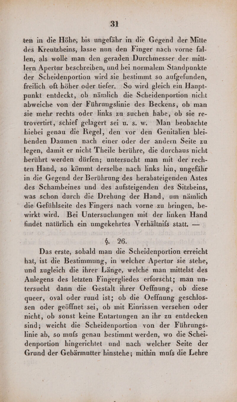 ten in die Höhe, bis ungefähr in die Gegend der Mitte des Kreutzbeins, lasse nun den Finger nach vorne fal- len, als wolle man den geraden Durchmesser der mitt- lern Apertar beschreiben, und bei normalem Standpunkte der Scheidenportion wird sie bestimmt so aufgefunden, freilich oft höher oder tiefer. So wird gleich ein Haupt- punkt entdeckt, ob nämlich die Scheidenportion nicht abweiche von der Führungslinie des Beckens, ob man sie mehr rechts oder links zu suchen habe, ob sie re- trovertirt, schief gelagert sei u. s. w. Man beobachte hiebei genau die Regel, den vor den Genitalien blei- benden Daumen nach einer oder der andern Seite zu legen, damit er nicht Theile berühre, die durchaus nicht berührt werden dürfen; untersucht man mit der rech- ten Hand, so kömmt derselbe nach Iinks hin, ungefähr in die Gegend der Berührung des herabsteigenden Astes des Schambeines und des aufsteigenden des Sitzbeins, was schon durch die Drehung der Hand, um nämlich die Gefühlseite des Fingers nach vorne ‚zu bringen, be- wirkt wird. Bei Untersuchungen mit‘ der linken Hand findet natürlich ein umgekehrtes Verhälinifs statt. — 9.26. Das erste, sobald man die Scheidenportion erreicht hat, ist die Bestimmung, in welcher Apertur sie stehe, und zugleich die ihrer Länge, welche man mittelst des Anlegens des letzten Fingergliedes erforscht; man un- tersucht dann die Gestalt ıhrer Oeffnung, ob diese queer, oyal oder rund ist; ob die Oecffnung geschlos- sen oder geöffnet sei, ob mit Einrissen versehen oder nicht, ob sonst keine Entartungen an ıhr zu entdecken sind; weicht die Scheidenportion von der Führungs- linie ab, so mufs genau bestimmt werden, wo die Schei- denportion hingerichtet und nach welcher Seite der Grund der Gebärmutter hinstehe; mithin mufs die Lehre