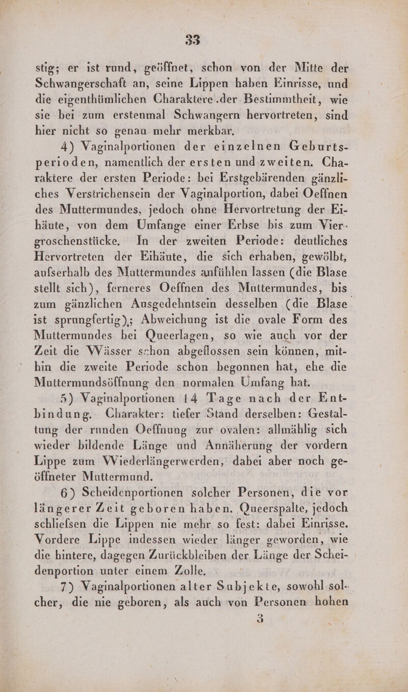 stig; er ıst rund, geöffnet, schon von der Mlitte der Schwangerschaft an, seine Lippen haben Einrisse, und die eigenthümlichen Charaktere .der Bestimmtheit, wie sie bei zum erstenmal Schwangern hervortreten, sind hier nicht so genau mehr merkbar. 4) Vaginalportionen der einzelnen Geburts- perioden, namentlich der ersten und zweiten. Cha- raktere der ersten Periode: bei Erstgebärenden gänzlı- ches Verstrichensein der Vaginalportion, dabei Oeffnen des Muttermundes, jedoch ohne Hervortretung der Eı- häute, von dem Umfange einer Erbse bis zum Vier- groschenstücke. In der zweiten Periode: deutliches Hervortreten der Eihäute, die sich erhaben, gewölbt, aufserhalb des Muttermundes anfühlen lassen (die Blase stellt sich), ferneres Oeffnen des Muttermundes, bis zum gänzlichen Ausgedehntsein desselben (die Blase ist sprungfertig); Abweichung ist die ovale Form des Muttermundes bei Queerlagen, so wie auch vor der Zeit die Wässer schon abgeflossen sein können, mit- hin die zweite Periode schon begonnen hat, ehe die Muttermundsöffnung den normalen Umfang hat. 5) Vagimalportionen 14 Tage mörh der Ent- bindung. Charakter: tiefer Stand derselben: Gestal- tung der runden Oeffnung zur ovalen: allmählıg sich wieder bildende Länge und Annäherung der vordern Lippe zum WViederlängerwerden, dabei aber noch ge- öffneter Muttermund. 6) Scheidenportionen solcher Personen, die vor längerer Zeit geboren haben, Queerspalte, jedoch schliefsen die Lippen nie mehr so fest: dabei Einrisse. Vordere Lippe indessen wieder länger geworden, wie die hintere, dagegen Zurückbleiben der Länge der Schei- denportion unter einem Zolle. 7) Vaginalportionen alter Subjekte, sowohl sol- cher, die nie geboren, als auch von Personen hohen u, &gt;
