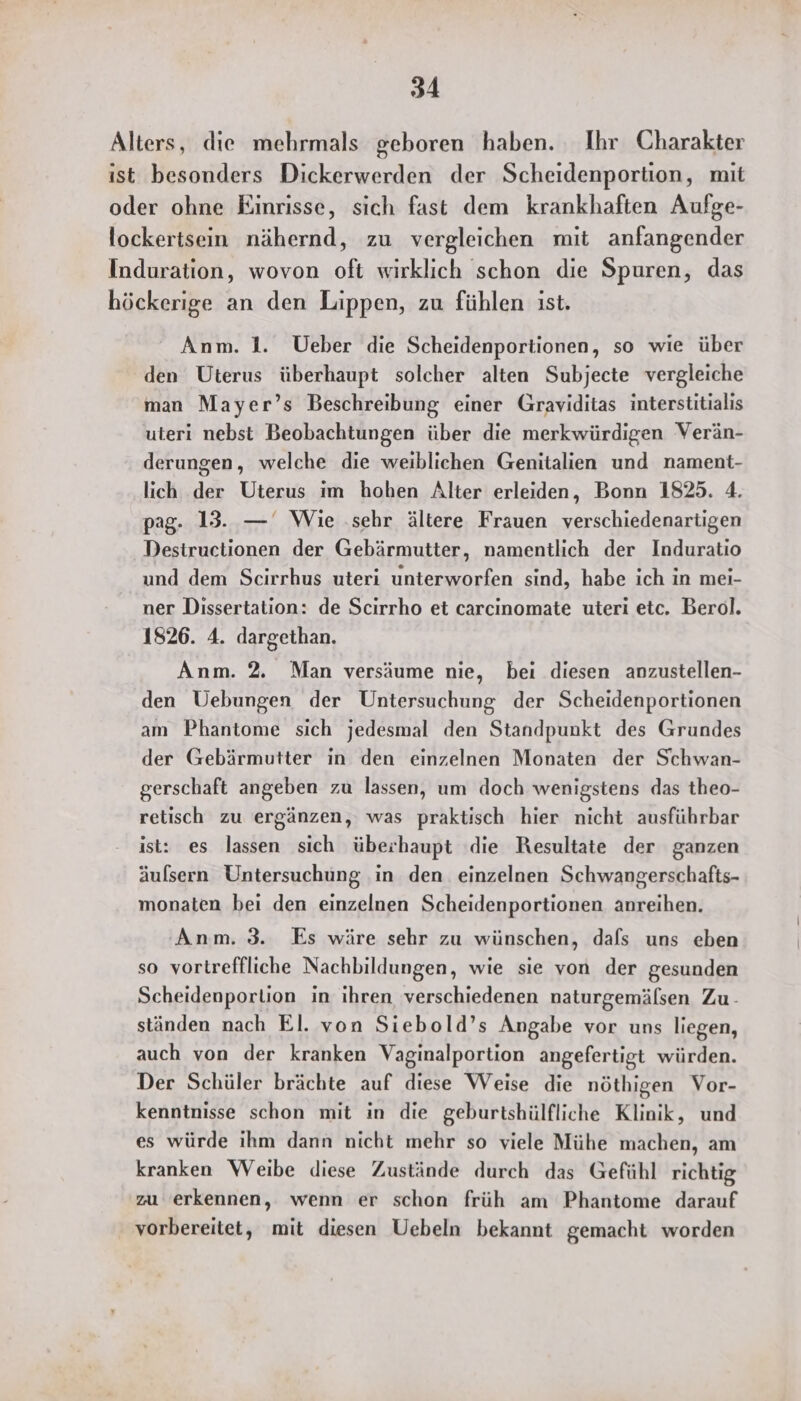 Alters, die mehrmals geboren haben. Ihr Charakter ist besonders Dickerwerden der Scheidenportion, mit oder ohne Einrisse, sich fast dem krankhaften Aufge- lockertsein nähernd, zu vergleichen mit anfangender Induration, wovon oft wirklich schon die Spuren, das höckerige an den Lippen, zu fühlen ist. Anm. 1. Ueber die Scheidenportionen, so wie über den Uterus überhaupt solcher alten Subjecte vergleiche man Mayer’s Beschreibung einer Graviditas interstitialis uteri nebst Beobachtungen über die merkwürdigen Verän- derungen, welche die weiblichen Genitalien und nament- lich der Uterus im hohen Alter erleiden, Bonn 1825. 4. pag. 13. — Wie ‚sehr ältere Frauen verschiedenartigen Destructionen der Gebärmutter, namentlich der Induratio und dem Scirrhus uteri unterworfen sind, habe ich in mei- ner Dissertation: de Scirrho et carcınomate uteri etc. Berol. 1826. 4. dargethan. Anm. 2. Man versäume nie, bei diesen anzustellen- den Uebungen der Untersuchung der Scheidenportionen am Phantome sich jedesmal den Standpunkt des Grundes der Gebärmutter in den einzelnen Monaten der Schwan- gerschaft angeben zu lassen, um doch wenigstens das theo- retisch zu ergänzen, was praktisch hier nicht ausführbar ist: es lassen sich überhaupt die Resultate der ganzen äufsern Untersuchung ‚in den einzelnen Schwangerschafts- monaten bei den einzelnen Scheidenportionen anreihen. Anm. 3. Es wäre sehr zu wünschen, dals uns eben so vortreffliche Nachbildungen, wie sie von der gesunden Scheidenporlion in ihren verschiedenen naturgemälsen Zu - ständen nach El. von Siebold’s Angabe vor uns liegen, auch von der kranken Vaginalportion angefertigt würden. Der Schüler brächte auf diese Weise die nöthigen Vor- kenntnisse schon mit in die geburtshülfliche Klinik, und es würde ihm dann nicht mehr so viele Mühe machen, am kranken Weibe diese Zustände durch das Gefühl richtig zu erkennen, wenn er schon früh am Phantome darauf vorbereitet, mit diesen Uebeln bekannt gemacht worden