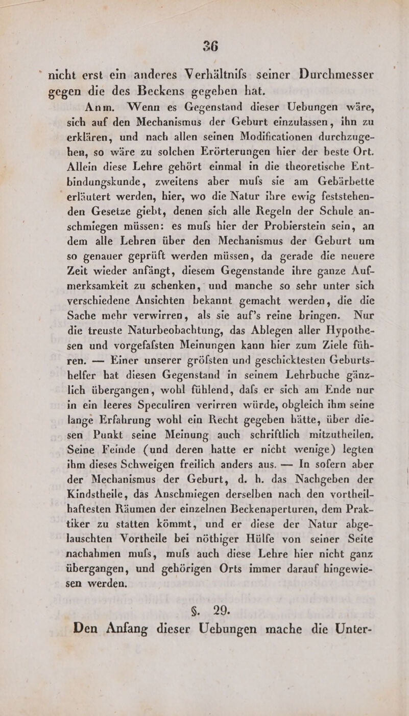 26  nicht erst ein anderes Verhältnifs seiner Durchmesser gegen die des Beckens gegeben hat. Anm. Wenn es Gegenstand dieser Uebungen wäre, sich auf den Mechanismus der Geburt einzulassen, ihn zu erklären, und nach allen seinen Modificationen durchzuge- hen, so wäre zu solchen Erörterungen hier der beste Ort. Allein diese Lehre gehört einmal in die theoretische Ent- bindungskunde, zweitens aber muls sie am Gebärbette _ erläutert werden, hier, wo die Natur ihre ewig feststehen- den Geseize giebt, denen sich alle Regeln der Schule an- schmiegen müssen: es muls hier der Probierstein sein, an dem alle Lehren über den Mechanismus der Geburt um so genauer geprüft werden müssen, da gerade die neuere Zeit wieder anfängt, diesem Gegenstande ihre ganze Auf- merksamkeit zu schenken, und manche so sehr unter sich verschiedene Ansichten bekannt gemacht werden, die die Sache mehr verwirren, als sie auf’s reine bringen. Nur die treuste Naturbeobachtung, das Ablegen aller Hypothe- sen und vorgefalsten Meinungen kann hier zum Ziele füh- ren. — Einer unserer grölsten und geschicktesten Geburts- helfer hat diesen Gegenstand in seinem Lehrbuche gänz- lich übergangen, wohl fühlend, dafs er sich am Ende nur in ein leeres Speculiren verirren würde, obgleich ihm seine lange Erfahrung wohl ein Recht gegeben hätte, über die- sen Punkt seine Meinung auch schriftlich mitzutheilen, Seine Feinde (und deren hatte er nicht wenige) legten ihm dieses Schweigen freilich anders aus. — In sofern aber der Mechanismus der Geburt, d. h. das Nachgeben der Kindstheile, das Anschmiegen derselben nach den vortheil- haftesten Räumen der einzelnen Beckenaperturen, dem Prak- tiker zu statten kömmt, und er diese der Natur abge- lauschten Vortheile bei nöthiger Hülfe von seiner Seite nachahmen mufs, mufs auch diese Lehre hier nicht ganz übergangen, und gehörigen Orts immer darauf hingewie- sen werden. I. 29. Den Anfang dieser Uebungen mache die Unter-