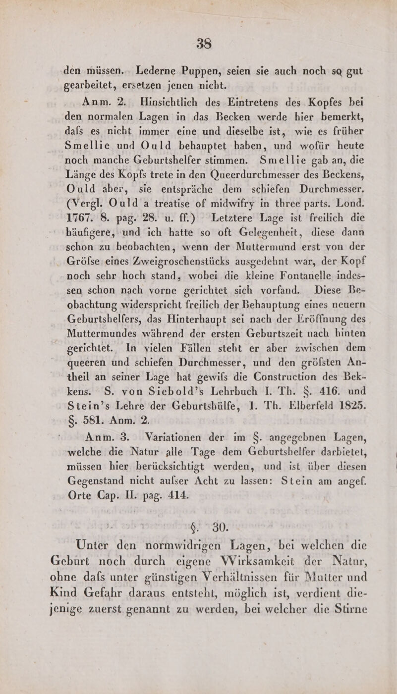 ‚den müssen... Lederne Puppen, seien sie auch noch sg gut gearbeitet, ersetzen jenen nicht. Anm. 2. Hinsichtlich des Eintretens des Kopfes bei den normalen Lagen in das Becken werde hier bemerkt, dals es nicht immer eine und dieselbe ist, wie es früher Smellie und Ould behauptet haben, und wofür heute noch manche Geburtshelfer stimmen. Smellie gab an, die Länge des Kopfs trete in den Queerdurchmesser des Beckens, Ould aber, sie entspräche dem schiefen Durchmesser. (Vergl. Ould a treatise of midwifry in three parts. Lond. 1767. 8. pag. 28. u. ff.) Letztere Lage ist freilich die häufigere, und ich hatte so oft Gelegenheit, diese dann schon zu beobachten, wenn der Muttermund erst von der Grölse eines Zweigroschenstücks ausgedehnt war, der Kopf noch sehr hoch stand, wobei die kleine Fontanelle indes- sen schon nach vorne gerichtet sich vorfand. Diese Be- obachtung widerspricht freilich der Behauptung eines neuern Geburtshelfers, das Hinterhaupt sei nach der Eröffnung des Muttermundes während der ersten Geburtszeit nach hinten gerichtet. In vielen Fällen steht er aber zwischen dem queeren und schiefen Durchmesser, und den gröfsten An- theil an seiner Lage hat gewils die Construction des Bek- kens. S. von Siebold’s Lehrbuch I. Th. $. 416. und Stein’s Lehre der Geburtsbülfe, 1. Th. Elberfeld 1825. &amp;. 581. Anm. 2. Anm. 3. Variationen der im $. angegebnen Lagen, welche die Natur alle Tage dem Geburtshelfer darbietet, müssen hier berücksichtigt werden, und ist über diesen Gegenstand nicht aufser Acht zu lassen: Stein am angef. Orte Cap. UI. pag. 414. $. 30. Unter den normwidrigen Lagen, bei welchen die Geburt noch durch eigene Wirksamkeit der Natur, ohne dafs unter günstigen Verhältnissen für Mutter und Kind Gefahr daraus entsteht, möglich ist, verdient die- jenige zuerst genannt zu werden, bei welcher die Strne