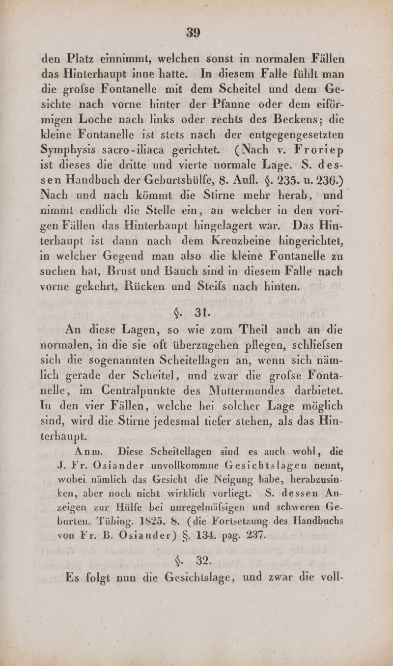 den Platz einnimmt, welchen sonst ın normalen Fällen das Hinterhaupt inne hatte. In diesem Falle fühlt man die grolse Fontanelle mit dem Scheitel und dem Ge- sichte nach vorne hinter der Pfanne oder dem eiför- migen Looche nach links oder rechts des Beckens; die kleine Fontanelle ist stets nach der entgegengesetzien Symphysis sacro-iliaca gerichtet. (Nach v. Froriep ist dieses die dritte und vierte normale Lage. S. des- sen Handbuch der Geburtshültfe, 8. Aufl. $. 235. u. 236.) Nach und nach kömmt die Stirne mehr herab, und nımmt endlich die Stelle ein, an welcher ın den vori- gen Fällen das Hinterhaupt hingelagert war. Das Hin- terhaupt ıst dann nach dem Kreuzbeine hingerichtet, in welcher Gegend man also die kleine Fontanelle zu suchen hat, Brust und Bauch sind in diesem Falle nach vorne gekehrt, Rücken und Steils nach hinten. ch An diese Lagen, so wie zum Theil auch an die normalen, in die sie oft überzugehen pälegen, schliefsen sich die sogenannten Scheitellagen an, wenn sich näm- lich gerade der Scheitel, und zwar die grolse Fonta- nelle, ım Centralpunkte des Muttermundes darbietet. In den vier Fällen, welche bei solcher Lage möglich sind, wird die Stirne jedesmal tiefer stehen, als das Hin- terhaupt. Anm. Diese Scheitellagen sind es auch wohl, die J. Fr. Osiander unvollkommne Gesichtslagen nennt, wobei nämlich das Gesicht die Neigung habe, herabzusin- ken, aber noch nicht wirklich vorliegt. 8. dessen An- zeigen zur Hülfe bei unregelmälsigen und schweren Ge- burten. 'Tübing. 1825. 8. (die Fortsetzung des Handbuchs von Fr. B. Osiander) $. 134. pag. 237. SED Es folgt nun die Gesichislage, und zwar die voll-