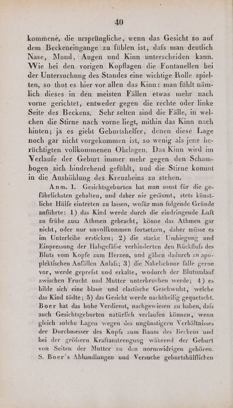AU kommene, die ursprüngliche, wenn das Gesicht so auf dem Beckeneingange zu füblen ist, dafs man deutlich Nase, Mund, Augen und Kinn unterscheiden kann. Wie bei den vorigen Kopflagen die Fontanellen beı der Untersuchung des Standes eine wichtige Rolle spiel- ten, so thut es hier vor allen das Kinn: man fühlt näm- lich dieses ın den meisten Fällen etwas mehr nach vorne gerichtet, entweder gegen die rechte oder linke Seite des Beckens, Sehr selten sınd die Fälle, ın wel- chen die Stirne nach vorne liegt, mithin das Kinn nach hinten; ja es giebt Geburishelfer, denen diese Lage noch gar nicht vorgekommen ist, so wenig als jene be- rüchtigten vollkommenen Ohrlagen. Das Kinn wırd ım Verlaufe der Geburt immer mehr gegen den Scham- bogen sich hindrehend gefühlt, uud die Stirne komint in die Aushöhlung des Kreuzbeins zu stehen. Anm. 1. Gesichtsgeburten hat man sonst für die ge- fährlichsten gehalten, und daher nie gesäumt, stets künst- liche Hülfe eintreten zu lassen, wofür man folgende Gründe anführte: 1) das Kind werde durch die eindringende Luft zu frühe zum Athmen gebracht, könne das Athmen gar nicht, oder nur unvollkommen fortsetzen, daher müsse es im ÜUnterleibe ersticken; 2) die starke Umbiegung und Einpressung der Halsgefälse verhinderten den Rückfluls des Bluts vom Kopfe zum Herzen, und gäben dadurch zn apo- plektischen Anfällen Anlafs; 3) die Nabelschnur falle gerne vor, werde geprelst und erkalte, wodurch der Blutumlauf zwischen Frucht und Mutter unterbrochen werde; 4) es bilde sich eine blaue und elastische Geschwulst, welche das Kind tödte; 5) das Gesicht werde nachtheilig gequetscht. Boer hat das hohe Verdienst, nachgewiesen zu haben, dals auch Gesichtsgeburten natürlich verlaufen können, wenn gleich solche Lagen wegen des ungünstigern Verhältnisses der Durchmesser des Kopfs zum Raum des Beckeus und bei der grölsern Kraftanstrengung während der Geburt von Seiten der Mutter zu den normwidrigen gehören. S. Boer’s Abhandlungen und Versuche geburtshülflichen