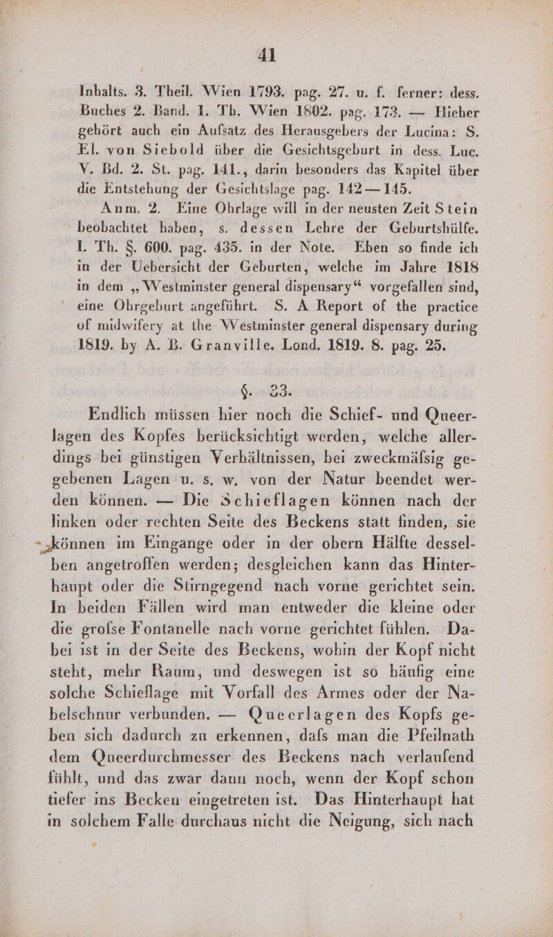 Inhalts. 3. Theil. Wien 1793. pag. 27. u. f. ferner: dess. Buches 2. Band. 1. Tb. Wien 1802. pag. 173. — Hieher gehört auch ein Aufsatz des Herausgebers der Lucina: S. El. von Siebold über die Gesichtsgeburt in dess. Luc. V. Bd. 2. St. pag. 141., darin besonders das Kapitel über die Entstehung der Gesichtslage pag. 142 — 145. Anm. 2. Eine Öhrlage will in der neusten Zeit Stein beobachtet haben, s. dessen Lehre der Geburtshülfe. I. Th. $. 600. pag. 435. in der Note. Eben so finde ich in der Uebersicht der Geburten, welche im Jahre 1818 in dem „Westminster general dispensary“ vorgefallen sind, eine Ohrgeburt ängeführt. S. A Report of the practice uf midwifery at ihe Westminster general dispensary during 1819. by A. B. Granville. Lond. 1819. 8. pag. 25. Endlich müssen hier noch die Schief- und Queer- lagen des Kopfes berücksichtigt werden, welche aller- dings bei günstigen Verhältnissen, bei zweckmälsig ge- gebenen Lagen u. s. w. von der Natur beendet wer- den können. — Die Schieflagen können nach der linken oder rechten Seite des Beckens statt finden, sie “ ‚können im Eingange oder in der obern Hälfte dessel- ben angetroffen werden; desgleichen kann das Hinter- haupt oder die Siengbstend nach vorne gerichtet sein. In beiden Fällen wird man entweder die kleine oder die grolse Fontanelle nach vorne gerichtet fühlen. Da- bei ist ın der Seite des Beckens, wohin der Kopf nicht steht, mehr Raum, und deswegen ist so häufig eine solche Schieflage mit Vorfall des Armes oder der Na- belschnur verbunden. — Queerlagen des Kopfs ge- ben sıch dadurch zu erkennen, dafs man die Pfeilnath dem Queerdurchmesser des Beckens nach verlaufend fühlt, und das zwar dann noch, wenn der Kopf schon tiefer ins Becken eingetreten ist. Das Hinterhaupt hat ın solchem Falle durchaus nicht die Neigung, sich nach
